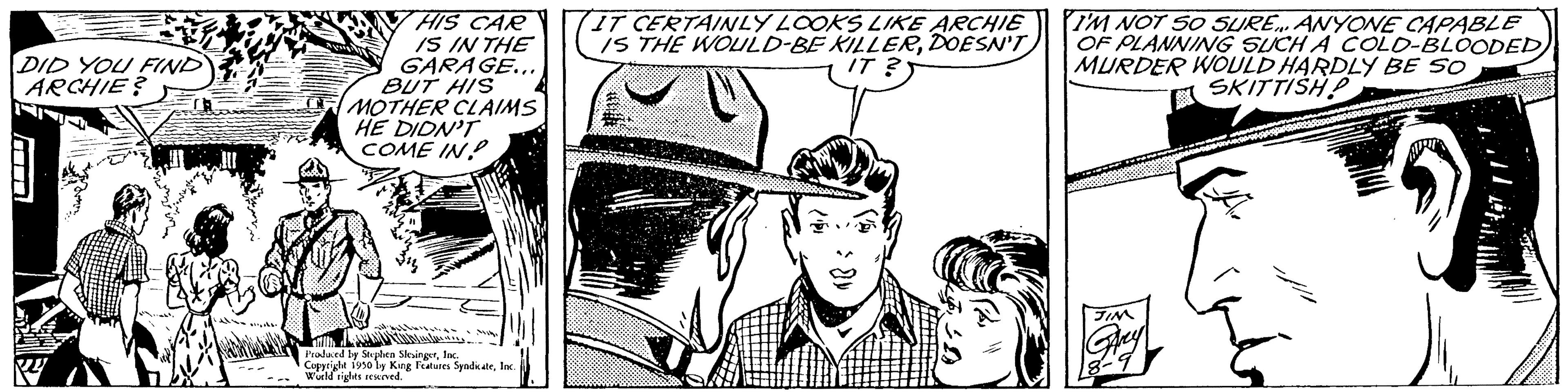 Parallel OCR: DID YOU FIND ARCHIE? 5 HIS CAR IS IN THE GARAGE... BUT HIS MOTHER CLAIMS HE DIDN'T COME IN .. Produced by Stephen SlingerInc. Copyright 1950 ly King Features SyndicateInc. Wurd rights reserved. (IT CERTAINLY LOOKS LIKE ARCHIE IS THE WOULD-BE KILLERDOESN'T IT ? I'M NOT 50 SURE... ANYONE CAPABLE OF PLANNING SUCH A COLD-BLOODED) MURDER WOULD HARDLY BE SO SKITTISH DID YOU FIND ARCHIE ? 5 HIS CAR IS IN THE GARAGE ... BUT HIS MOTHER CLAIMS HE DIDN'T COME IN .. Produced by Stephen SlingerInc. Copyright 1950 ly King Features SyndicateInc. Wurd rights reserved . ( IT CERTAINLY LOOKS LIKE ARCHIE IS THE WOULD - BE KILLERDOESN'T IT ? I'M NOT 50 SURE ... ANYONE CAPABLE OF PLANNING SUCH A COLD - BLOODED ) MURDER WOULD HARDLY BE SO SKITTISH