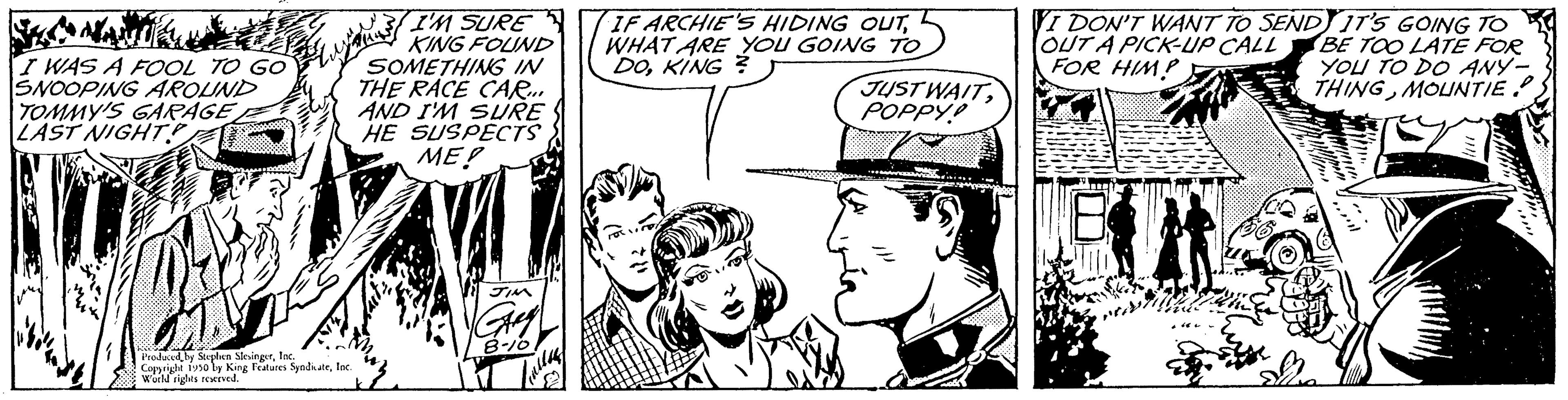 Art OCR: I WAS A FOOL TO GO SNOOPING AROUND TOMMY'S GARAGE LAST NIGHT Produced by Stephen Festes Syndteloc With rights reserved. 33 I'M SURE KING FOUND SOMETHING IN THE RACE CAR... AND I'M SURE HE SUSPECTS ME! IF ARCHIE'S HIDING OUTI WHAT ARE YOU GOING TO DOKING? JUST WAITPOPPY VI DON'T WANT TO SEND IT'S GOING TO OUT A PICK-UP CALL BE TOO LATE FOR FOR HIMP YOU TO DO ANY- THINGMOUNTIE. EIN I WAS A FOOL TO GO SNOOPING AROUND TOMMY'S GARAGE LAST NIGHT Produced by Stephen Festes Syndteloc With rights reserved . 33 I'M SURE KING FOUND SOMETHING IN THE RACE CAR ... AND I'M SURE HE SUSPECTS ME ! IF ARCHIE'S HIDING OUTI WHAT ARE YOU GOING TO DOKING ? JUST WAITPOPPY VI DON'T WANT TO SEND IT'S GOING TO OUT A PICK - UP CALL BE TOO LATE FOR FOR HIMP YOU TO DO ANY THINGMOUNTIE . EIN