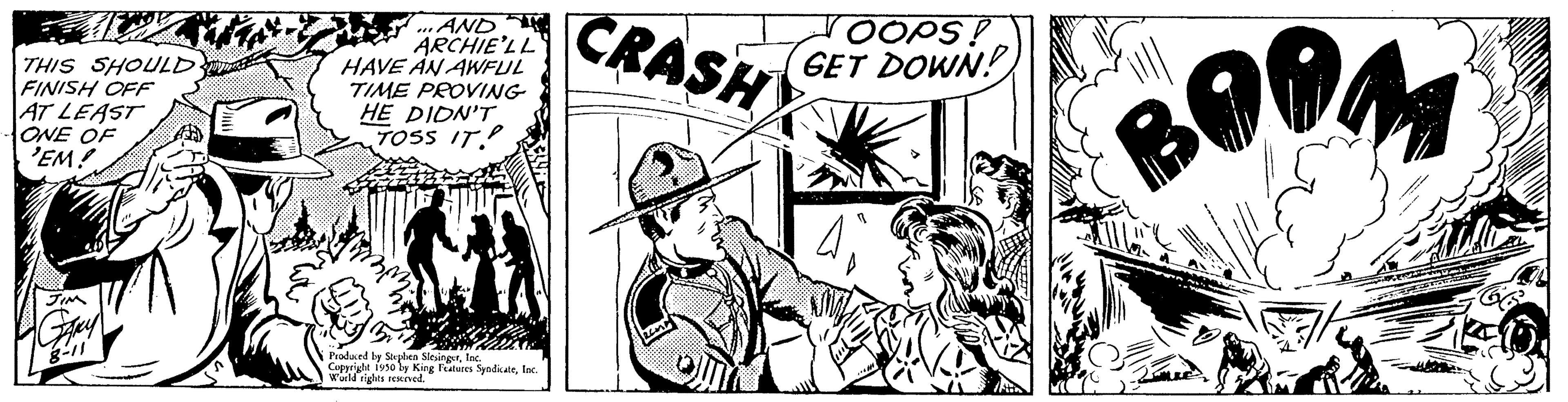 Fictional character OCR: THIS SHOULD. FINISH OFF AT LEAST ONE OF 'EM! ...AND. ARCHIE'LL HAVE AN AWFUL TIME PROVING HE DIDN'T TOSS IT Ek Produced by Shphen Slesings Cappright 1950 Worlds og Features SyndicateInc. KgInc. CRASH JOOPS. GET DOWN! BOOM THIS SHOULD . FINISH OFF AT LEAST ONE OF ' EM ! ... AND . ARCHIE'LL HAVE AN AWFUL TIME PROVING HE DIDN'T TOSS IT Ek Produced by Shphen Slesings Cappright 1950 Worlds og Features SyndicateInc. KgInc. CRASH JOOPS . GET DOWN ! BOOM