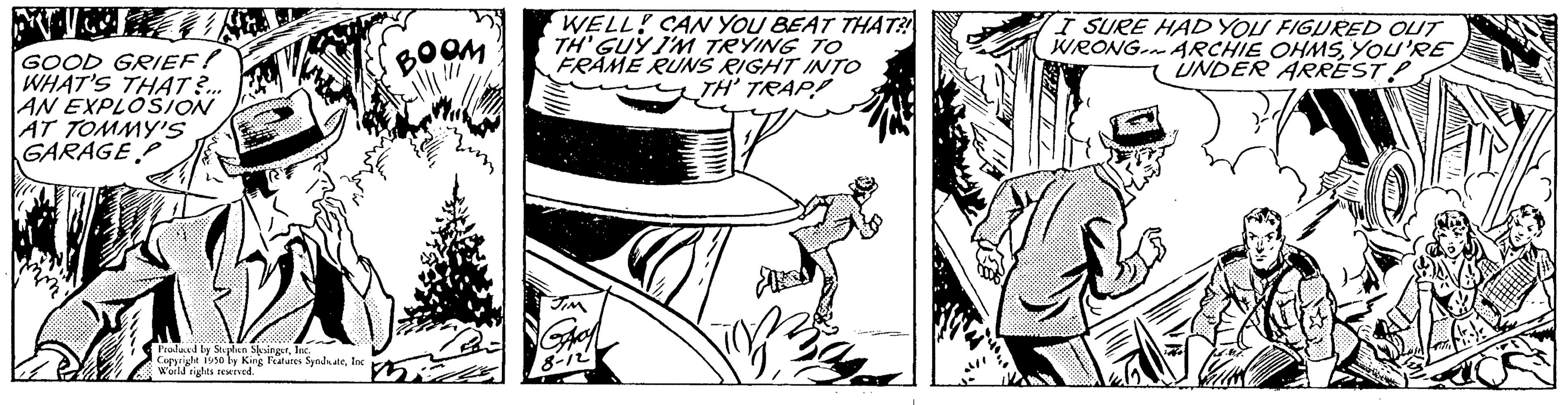 Publication OCR: GOOD GRIEF! WHAT'S THAT?... AN EXPLOSION AT TOMMY'S GARAGEP Proslaved by S by Souplan SkringerInc. Copyright 1950 by King Features SyndnateInc Woild rights reserved. ???? WELL! CAN YOU BEAT THAT?! TH' GUY I'M TRYING TO FRAME RUNS RIGHT INTO TH' TRAP! I SURE HAD YOU FIGURED OUT WRONG ARCHIE OHMSYOU'RE UNDER ARREST! GOOD GRIEF ! WHAT'S THAT ? ... AN EXPLOSION AT TOMMY'S GARAGEP Proslaved by S by Souplan SkringerInc. Copyright 1950 by King Features SyndnateInc Woild rights reserved . ???? WELL ! CAN YOU BEAT THAT ?! TH ' GUY I'M TRYING TO FRAME RUNS RIGHT INTO TH ' TRAP ! I SURE HAD YOU FIGURED OUT WRONG ARCHIE OHMSYOU'RE UNDER ARREST !