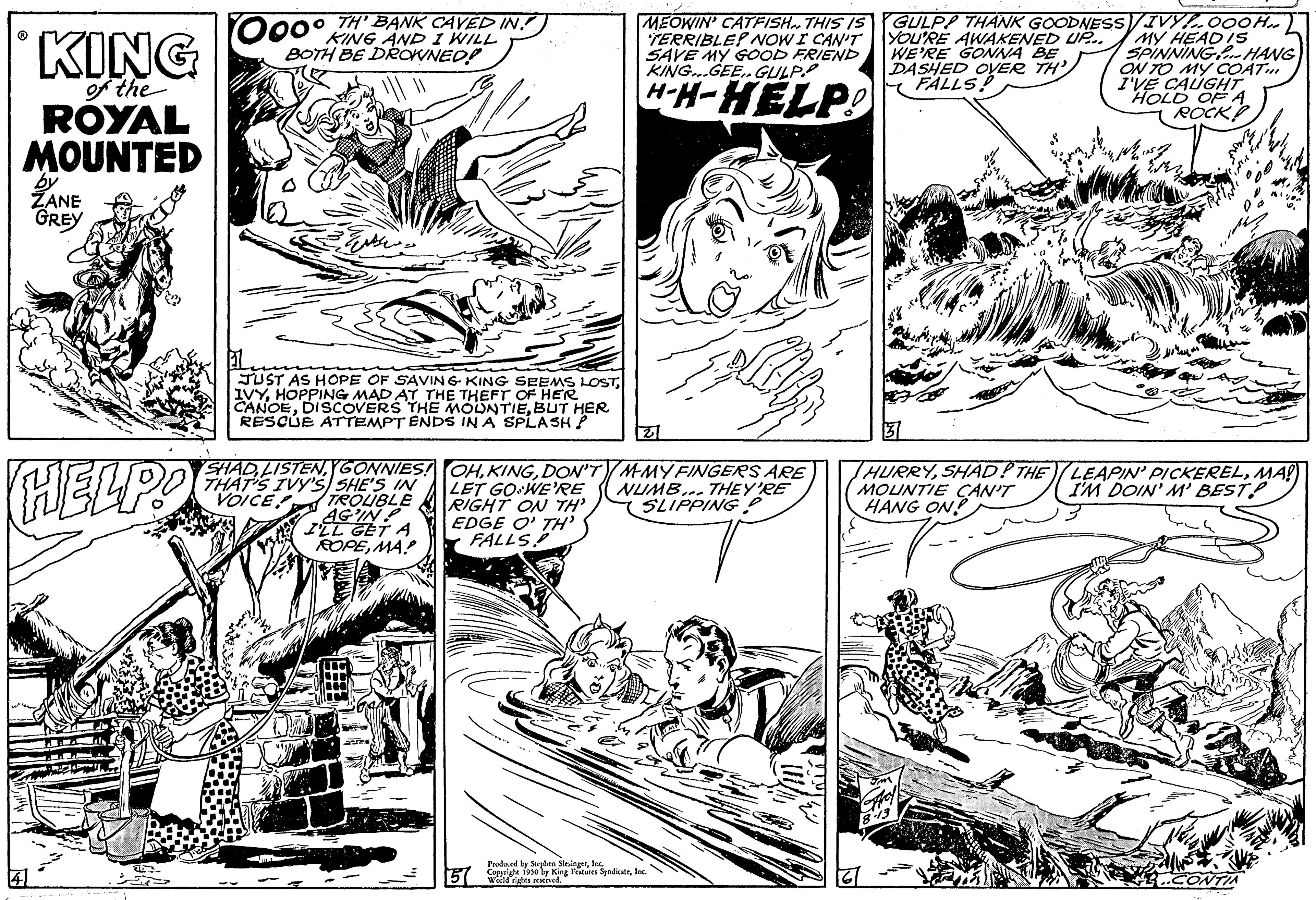 Parallel OCR: ? KING of the ROYAL MOUNTED ZANE GREY HELPO 000 TH BANK CAVED IN! KING AND I WILL BOTH BE DROWNED! JUST AS HOPE OF SAVING KING SEEMS LOSTHOPPING MAD AT THE THEFT OF HER CANOEBUT HER RESCUE ATTEMPT ENDS IN A SPLASH! SHADGONNIES! THAT'S IVY'S SHE'S IN VOICE TROUBLE AG'IN I'LL GET A ROPEMA! MEOWIN' CATFISH. THIS IS TERRIBLE? NOW I CAN'T SAVE MY GOOD FRIEND KING...GEE. GULP H-H-HELP! OHDON'TM-MY FINGERS ARE LET GO WE'RE NUMB... THEY'RE SLIPPING RIGHT ON TH' EDGE OTH FALLS Produced by 5 Copa 30 by King Features SyndicateInc. GULPP THANK GOODNESS/IVYOOOH.. YOU'RE AWAKENED UP.. MY HEAD IS5 WE'RE GONNA BE SPINNING HANG DASHED OVER TH ON TO MY COAT FALLS! I'VE CAUGHT HOLD OF A ROCK HURRYSHAD! THE MOUNTIE CAN'T HANG ON! LEAPIN' PICKERELMA!) I'M DOIN' M' BEST! ? KING of the ROYAL MOUNTED ZANE GREY HELPO 000 TH BANK CAVED IN ! KING AND I WILL BOTH BE DROWNED ! JUST AS HOPE OF SAVING KING SEEMS LOSTHOPPING MAD AT THE THEFT OF HER CANOEDISCOVERS THE MOUNTIEBUT HER RESCUE ATTEMPT ENDS IN A SPLASH ! SHADGONNIES ! THAT'S IVY'S SHE'S IN VOICE TROUBLE AG'IN I'LL GET A ROPEMA ! MEOWIN ' CATFISH . THIS IS TERRIBLE ? NOW I CAN'T SAVE MY GOOD FRIEND KING ... GEE . GULP H - H - HELP ! OHDON'TM - MY FINGERS ARE LET GO WE'RE NUMB ... THEY'RE SLIPPING RIGHT ON TH ' EDGE OTH FALLS Produced by 5 Copa 30 by King Features SyndicateInc. GULPP THANK GOODNESS / IVYOOOH .. YOU'RE AWAKENED UP .. MY HEAD IS5 WE'RE GONNA BE SPINNING HANG DASHED OVER TH ON TO MY COAT FALLS ! I'VE CAUGHT HOLD OF A ROCK HURRYSHAD ! THE MOUNTIE CAN'T HANG ON ! LEAPIN ' PICKERELMA ! ) I'M DOIN ' M ' BEST !