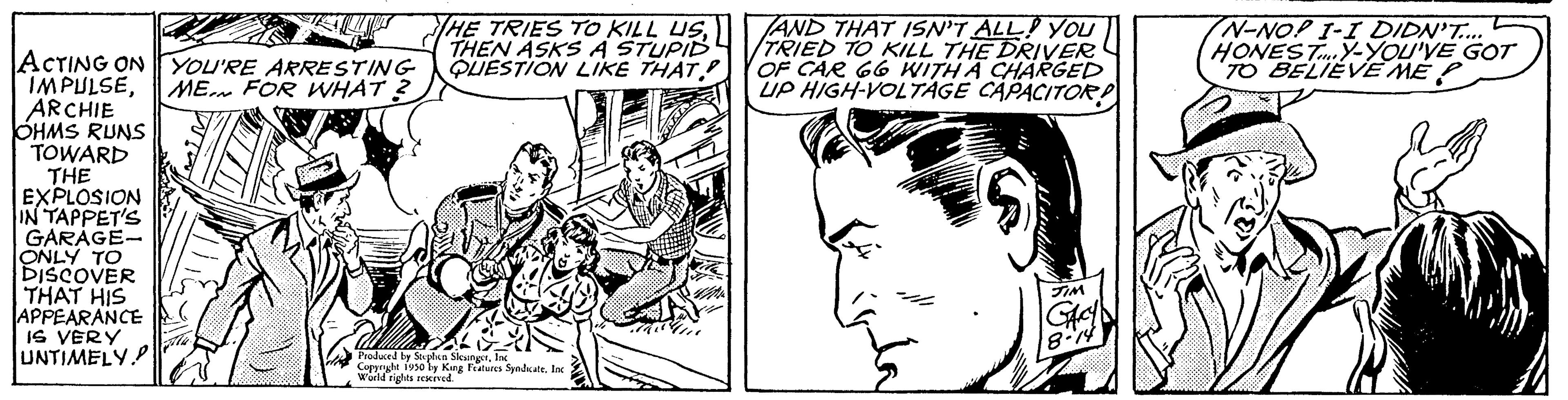 Organism OCR: ACTING ON YOU'RE ARRESTING IMPULSEME FOR WHAT 2 ARCHIE OHMS RUNS TOWARD THE EXPLOSION IN TAPPET'S GARAGE- ONLY TO DISCOVER THAT HIS APPEARANCE IS VERY UNTIMELY THE TRIES TO KILL USTHEN ASKS A STUPID QUESTION LIKE THAT. Produced by Stephen Siewne Copyright 1950 by King Features SyndicateInc World rights reserved. an AND THAT ISN'T ALL YOU TRIED TO KILL THE DRIVER OF CAR 66 WITH A CHARGED UP HIGH-VOLTAGE CAPACITOR TIM GACY 8-14) N-NOP I-I DIDN'T.... HONESTY-YOU'VE GOT TO BELIEVE ME ACTING ON YOU'RE ARRESTING IMPULSEME FOR WHAT 2 ARCHIE OHMS RUNS TOWARD THE EXPLOSION IN TAPPET'S GARAGE ONLY TO DISCOVER THAT HIS APPEARANCE IS VERY UNTIMELY THE TRIES TO KILL USTHEN ASKS A STUPID QUESTION LIKE THAT . Produced by Stephen Siewne Copyright 1950 by King Features SyndicateInc World rights reserved . an AND THAT ISN'T ALL YOU TRIED TO KILL THE DRIVER OF CAR 66 WITH A CHARGED UP HIGH - VOLTAGE CAPACITOR TIM GACY 8-14 ) N - NOP I - I DIDN'T .... HONESTY - YOU'VE GOT TO BELIEVE ME