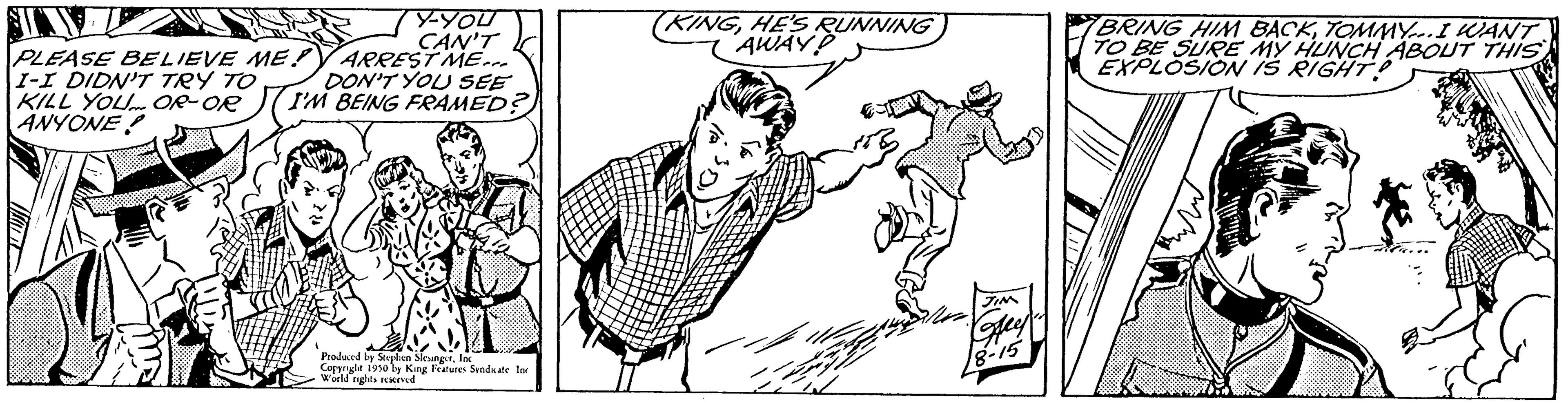 Rectangle OCR: Y-YOU CAN'T ARREST ME... DON'T YOU SEE I'M BEING FRAMED? PLEASE BELIEVE ME! I-I DIDN'T TRY TO KILL YOU OR-OR ANYONE Produced by Stephen SleungetInc Cole 1910 by King Features Sendkate In World rights reserved (KINGHE'S RUNNING AWAYD 15 BRING HIM BACKTOMMY... I WANT TO BE SURE MY HUNCH ABOUT THIS EXPLOSION IS RIGHT! Y - YOU CAN'T ARREST ME ... DON'T YOU SEE I'M BEING FRAMED ? PLEASE BELIEVE ME ! I - I DIDN'T TRY TO KILL YOU OR - OR ANYONE Produced by Stephen SleungetInc Cole 1910 by King Features Sendkate In World rights reserved ( KINGHE'S RUNNING AWAYD 15 BRING HIM BACKTOMMY ... I WANT TO BE SURE MY HUNCH ABOUT THIS EXPLOSION IS RIGHT !