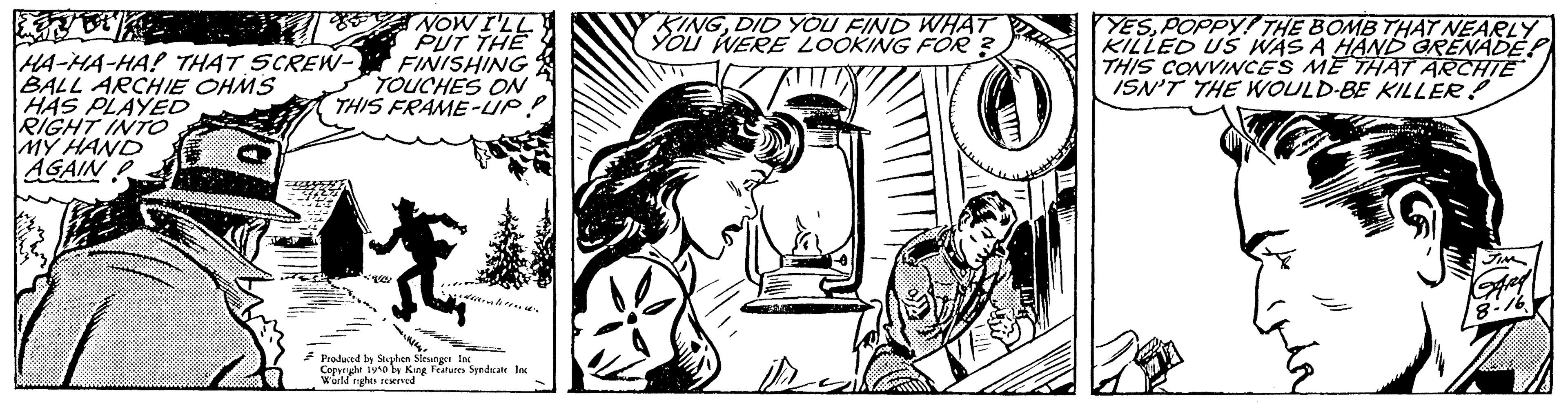 Style OCR: PUT THE FINISHING TOUCHES ON THIS FRAME-UP! HA-HA-HA! THAT SCREW- BALL ARCHIE OHMS HAS PLAYED RIGHT INTO MY HAND AGAIN t 10 Produced by Stephen Sleunger In Copenght 1910 by King Features: Sendicate Ins World nights reserved KINGDID YOU FIND WHAT YOU WERE LOOKING FOR? YESPOPPY! THE BOMB THAT NEARLY KILLED US WAS A HAND GRENADE THIS CONVINCES ME THAT ARCHIE ISN'T THE WOULD BE KILLER! Fim And - 16 PUT THE FINISHING TOUCHES ON THIS FRAME - UP ! HA - HA - HA ! THAT SCREW BALL ARCHIE OHMS HAS PLAYED RIGHT INTO MY HAND AGAIN t 10 Produced by Stephen Sleunger In Copenght 1910 by King Features : Sendicate Ins World nights reserved KINGDID YOU FIND WHAT YOU WERE LOOKING FOR ? YESPOPPY ! THE BOMB THAT NEARLY KILLED US WAS A HAND GRENADE THIS CONVINCES ME THAT ARCHIE ISN'T THE WOULD BE KILLER ! Fim And - 16