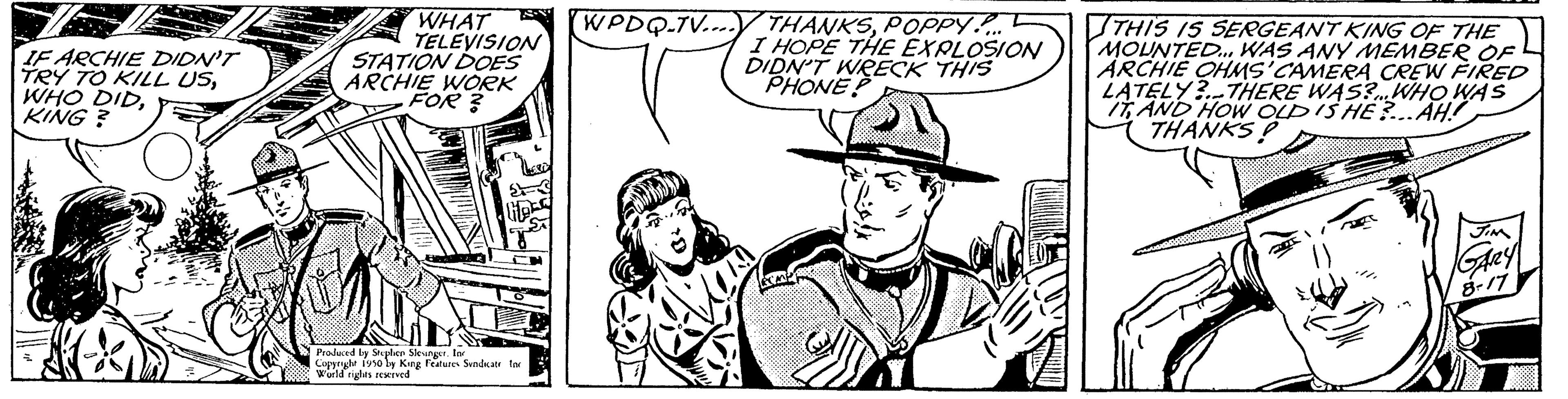 Mammal OCR: IF ARCHIE DIDN'T TRY TO KILL USKING? WHAT TELEVISION STATION DOES ARCHIE WORK FOR? Produced by Stephen Sleungerlan Copyrigle isoly King Features Sunda World rights reserved WPDQ-TV.... THANKSPOPPY!... I HOPE THE EXPLOSION DIDN'T WRECK THIS PHONE? THIS IS SERGEANT KING OF THE MOUNTED... WAS ANY MEMBER OF ARCHIE OHMS'CAMERA CREW FIRED LATELY? THERE WAS? WHO WAS IT AND HOW OLD IS HE?...AH. THANKS D GARY IF ARCHIE DIDN'T TRY TO KILL USWHO DIDKING ? WHAT TELEVISION STATION DOES ARCHIE WORK FOR ? Produced by Stephen Sleungerlan Copyrigle isoly King Features Sunda World rights reserved WPDQ - TV .... THANKSPOPPY ! ... I HOPE THE EXPLOSION DIDN'T WRECK THIS PHONE ? THIS IS SERGEANT KING OF THE MOUNTED ... WAS ANY MEMBER OF ARCHIE OHMS'CAMERA CREW FIRED LATELY ? THERE WAS ? WHO WAS IT AND HOW OLD IS HE ? ... AH . THANKS D GARY
