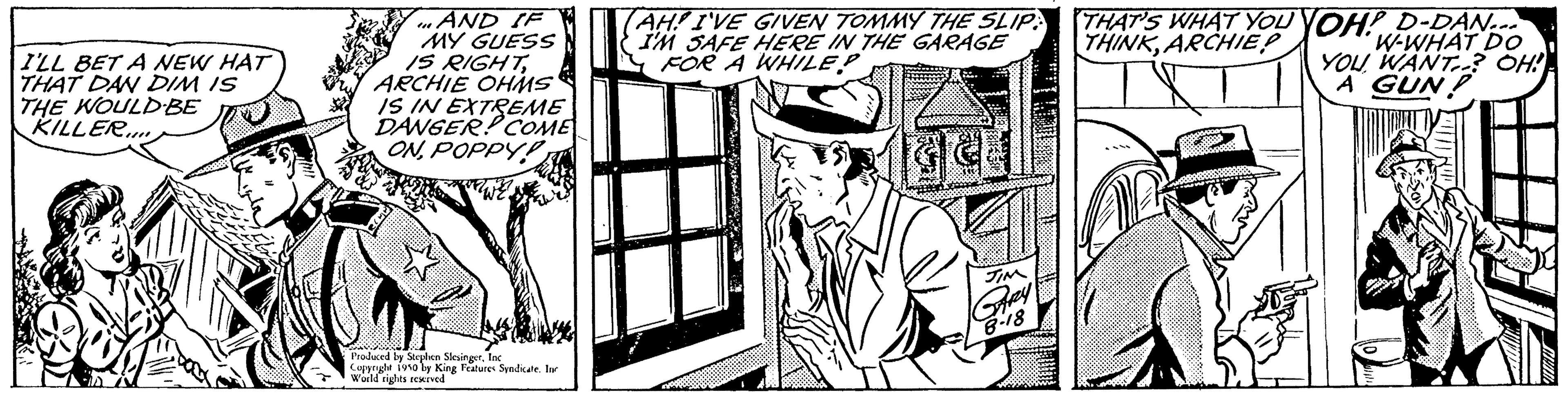 Illustration OCR: I'LL BET A NEW HAT THAT DAN DIM IS THE WOULD BE KILLER AND IF W MY GUESS IS RIGHTARCHIE OHMS AH! I'VE GIVEN TOMMY THE SLIP I'M SAFE HERE IN THE GARAGE FOR A WHILE? SETTI IS IN EXTREME DANGER! COME ONPOPPYP Prisbered Copyrge World rights reserved we we THAT'S WHAT YOU YOH! D-DAN... THINKARCHIE? W-WHAT DO YOU WANT? OH! A GUN 1910 by King Features Syndicate. In I'LL BET A NEW HAT THAT DAN DIM IS THE WOULD BE KILLER AND IF W MY GUESS IS RIGHTARCHIE OHMS AH ! I'VE GIVEN TOMMY THE SLIP I'M SAFE HERE IN THE GARAGE FOR A WHILE ? SETTI IS IN EXTREME DANGER ! COME ONPOPPYP Prisbered Copyrge World rights reserved we we THAT'S WHAT YOU YOH ! D - DAN ... THINKARCHIE ? W - WHAT DO YOU WANT ? OH ! A GUN 1910 by King Features Syndicate . In