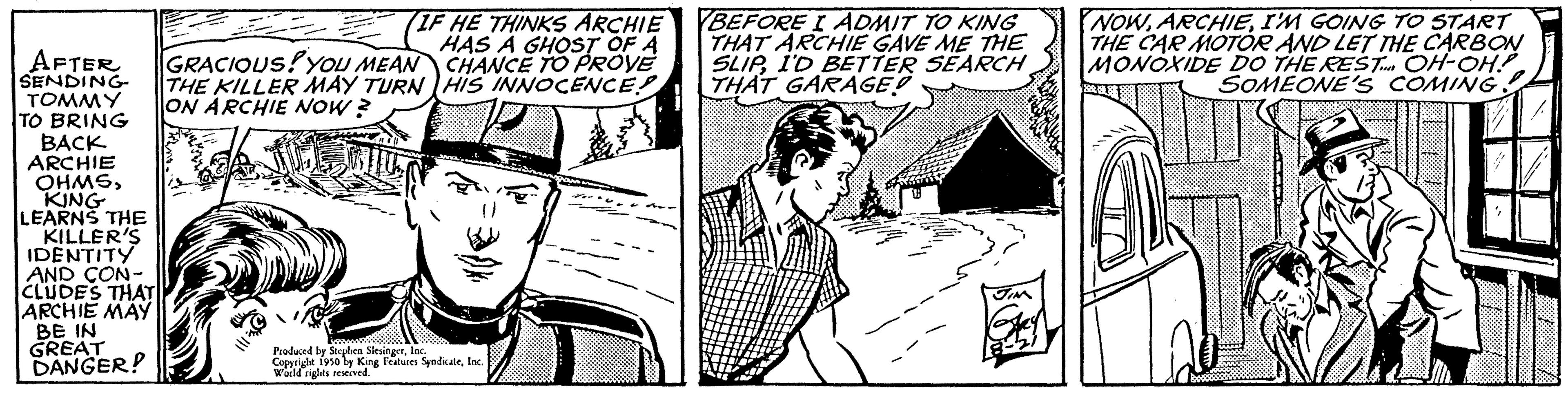 Line art OCR: (IF HE THINKS ARCHIE HAS A GHOST OF A CHANCE TO PROVE HIS INNOCENCE! AFTER GRACIOUS! YOU MEAN SENDING THE KILLER MAY TURN TOMMY ON ARCHIE NOW? TO BRING BACK ARCHIE OHMSKING LEARNS THE KILLER'S IDENTITY AND CON- CLUDES THAT ARCHIE MAY BE IN GREAT DANGER? Produced by Stephen SlesingerIn Copyright 1950 by King Features SyndicateInc. World rights reserved. BEFORE I ADMIT TO KING THAT ARCHIE GAVE ME THE SLIPI'D BETTER SEARCH THAT GARAGE NOWI'M GOING TO START THE CAR MOTOR AND LET THE CARBON MONOXIDE DO THE REST OH-OH! SOMEONE'S COMING!! ( IF HE THINKS ARCHIE HAS A GHOST OF A CHANCE TO PROVE HIS INNOCENCE ! AFTER GRACIOUS ! YOU MEAN SENDING THE KILLER MAY TURN TOMMY ON ARCHIE NOW ? TO BRING BACK ARCHIE OHMSKING LEARNS THE KILLER'S IDENTITY AND CON CLUDES THAT ARCHIE MAY BE IN GREAT DANGER ? Produced by Stephen SlesingerIn Copyright 1950 by King Features SyndicateInc. World rights reserved . BEFORE I ADMIT TO KING THAT ARCHIE GAVE ME THE SLIPI'D BETTER SEARCH THAT GARAGE NOWI'M GOING TO START THE CAR MOTOR AND LET THE CARBON MONOXIDE DO THE REST OH - OH ! SOMEONE'S COMING !!