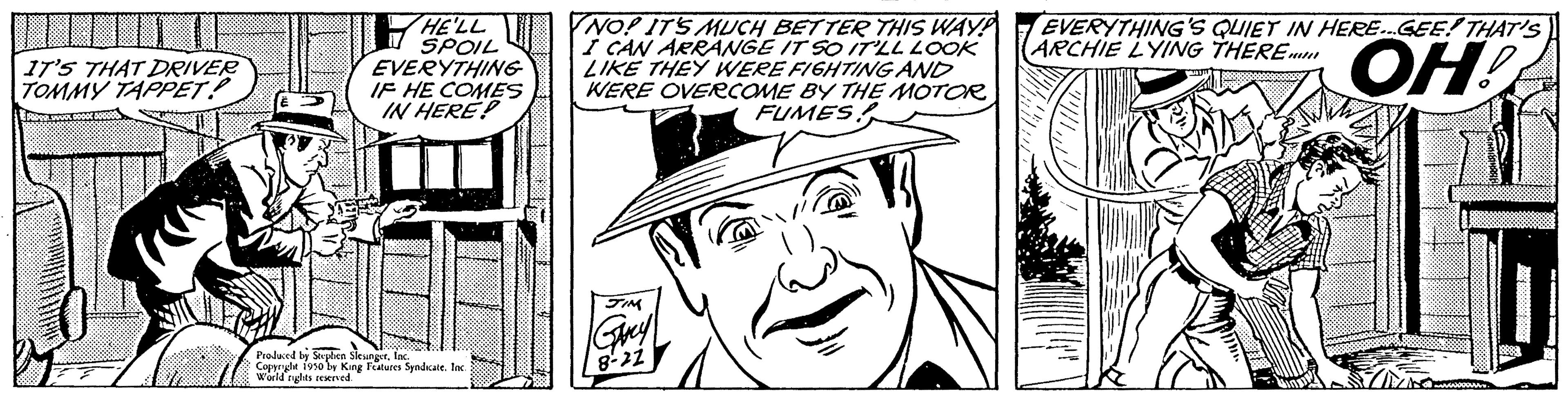 Cartoon OCR: IT'S THAT DRIVER TOMMY TAPPET! HE'LL SPOIL EVERYTHING IF HE COMES IN HERE! Produced by Stephen Sirunar. In Coppr World rules reserved 1950 by King Features Syndicate. Inc. NO! IT'S MUCH BETTER THIS WAY! I CAN ARRANGE IT SO IT'LL LOOK LIKE THEY WERE FIGHTING AND WERE OVERCOME BY THE MOTOR FUMES JIM EVERYTHING'S QUIET IN HERE...GEE! THAT'S ARCHIE LYING THERE ??! IT'S THAT DRIVER TOMMY TAPPET ! HE'LL SPOIL EVERYTHING IF HE COMES IN HERE ! Produced by Stephen Sirunar . In Coppr World rules reserved 1950 by King Features Syndicate . Inc. NO ! IT'S MUCH BETTER THIS WAY ! I CAN ARRANGE IT SO IT'LL LOOK LIKE THEY WERE FIGHTING AND WERE OVERCOME BY THE MOTOR FUMES JIM EVERYTHING'S QUIET IN HERE ... GEE ! THAT'S ARCHIE LYING THERE ?? !