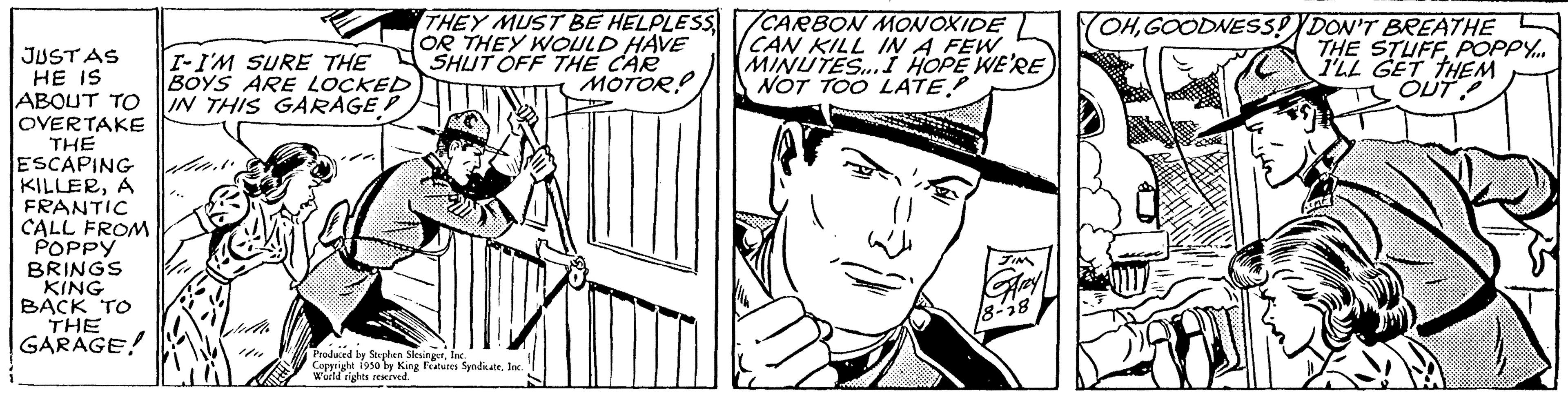 Font OCR: JUSTAS HE IS ABOUT TO OVERTAKE THE ESCAPING KILLERA FRANTIC CALL FROM POPPY BRINGS KING BACK TO THE GARAGE! I-I'M SURE THE BOYS ARE LOCKED IN THIS GARAGE Jul THEY MUST BE HELPLESS OR THEY WOULD HAVE SHUT OFF THE CAR MOTOR Produced by Stephen SlesingerIn Copyright 1950 by King Features SyndteInc World rights reserved. /CARBON MONOXIDE CAN KILL IN A FEW MINUTES... I HOPE WE'RE NOT TOO LATE!! OHGOODNESS! DON'T BREATHE THE STUFF POPPY.... I'LL GET THEM TS OUT SIS JUSTAS HE IS ABOUT TO OVERTAKE THE ESCAPING KILLERA FRANTIC CALL FROM POPPY BRINGS KING BACK TO THE GARAGE ! I - I'M SURE THE BOYS ARE LOCKED IN THIS GARAGE Jul THEY MUST BE HELPLESS OR THEY WOULD HAVE SHUT OFF THE CAR MOTOR Produced by Stephen SlesingerIn Copyright 1950 by King Features SyndteInc World rights reserved . / CARBON MONOXIDE CAN KILL IN A FEW MINUTES ... I HOPE WE'RE NOT TOO LATE !! OHGOODNESS ! DON'T BREATHE THE STUFF POPPY .... I'LL GET THEM TS OUT SIS