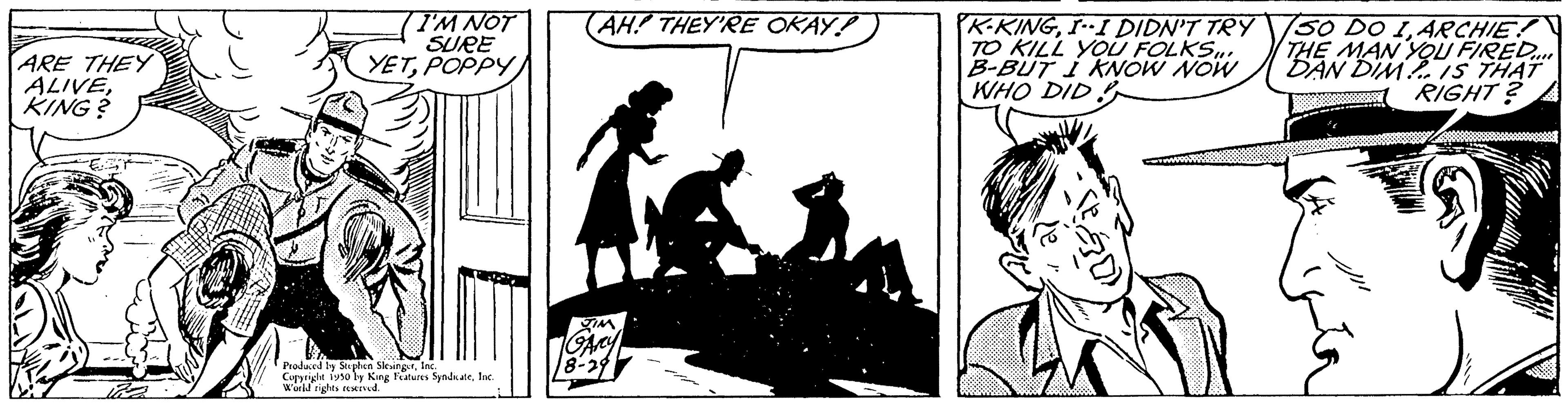Rectangle OCR: ARE THEY ALIVEKING? I'M NOT SURE YETPOPPY) Produced by Stephen SlingerInc. Cursriche 1950 by King Features SenbuteInc World rights reserved. AH! THEY'RE OKAY! 18-29 K-KINGI--I DIDN'T TRY TO KILL YOU FOLKS... B-BUT I KNOW NOW WHO DID 750 DO 1ARCHIE! THE MAN YOU FIRED... DAN DIM IS THAT 1 RIGHT? ARE THEY ALIVEKING ? I'M NOT SURE YETPOPPY ) Produced by Stephen SlingerInc. Cursriche 1950 by King Features SenbuteInc World rights reserved . AH ! THEY'RE OKAY ! 18-29 K - KINGI -- I DIDN'T TRY TO KILL YOU FOLKS ... B - BUT I KNOW NOW WHO DID 750 DO 1ARCHIE ! THE MAN YOU FIRED ... DAN DIM IS THAT 1 RIGHT ?