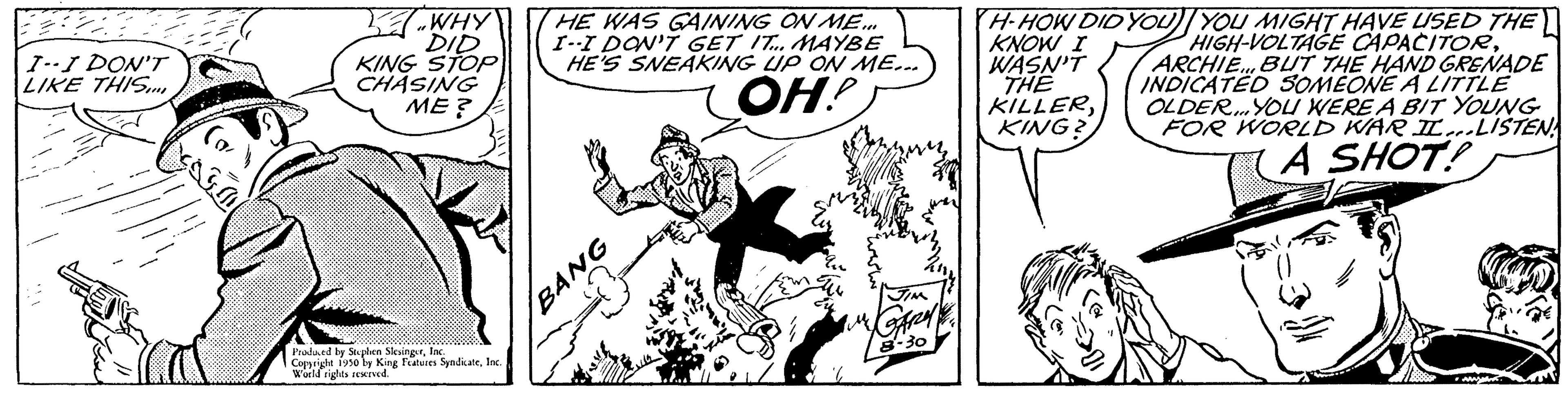 Handwriting OCR: 22 I--I DON'T LIKE THIS.... WHY DID KING STOP CHASING ME? Produced by Stephen SlevingerInc. Copyright 1950 by King Features SyndicateInc. World rights reserved. HE WAS GAINING ON ME... I--I DON'T GET IT... MAYBE HE'S SNEAKING UP ON ME... OH! BANG KNOW I WASN'T THE KILLERKING? H-HOW DID YOU YOU MIGHT HAVE USED THE HIGH-VOLTAGE CAPACITORARCHIE... BUT THE HAND GRENADE INDICATED SOMEONE A LITTLE OLDER... YOU WERE A BIT YOUNG FOR WORLD WAR IL...LISTEN A SHOT! 22 I -- I DON'T LIKE THIS .... WHY DID KING STOP CHASING ME ? Produced by Stephen SlevingerInc. Copyright 1950 by King Features SyndicateInc. World rights reserved . HE WAS GAINING ON ME ... I -- I DON'T GET IT ... MAYBE HE'S SNEAKING UP ON ME ... OH ! BANG KNOW I WASN'T THE KILLERKING ? H - HOW DID YOU YOU MIGHT HAVE USED THE HIGH - VOLTAGE CAPACITORARCHIE ... BUT THE HAND GRENADE INDICATED SOMEONE A LITTLE OLDER ... YOU WERE A BIT YOUNG FOR WORLD WAR IL ... LISTEN A SHOT !