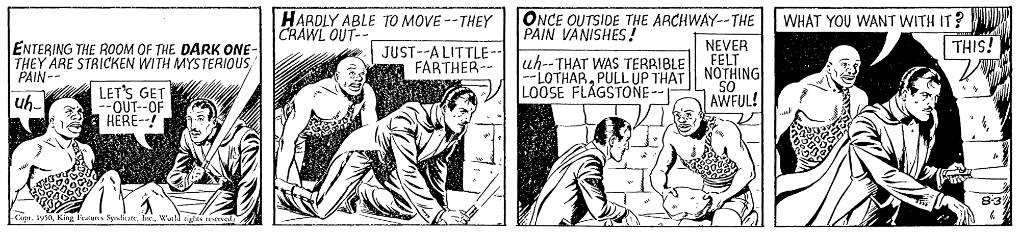 Illustration OCR: HARDLY ABLE TO MOVE --THEY CRAWL OUT-- ONCE OUTSIDE THE ARCHWAY--THE PAIN VANISHES! WHAT YOU WANT WITH IT? THIS! ENTERING THE ROOM OF THE DARK ONE- THEY ARE STRICKEN WITH MYSTERIOUS PAIN-- JUST--A LITTLE-- FARTHER-- uh--THAT WAS TERRIBLE |--LOTHARPULL UP THAT LOOSE FLAGSTONE-- NEVER FELT NOTHING LET'S GET --OUT--OF HERE--! OS AWFUL! uh- 8:3 CuptWuild cights rETved HARDLY ABLE TO MOVE --THEY CRAWL OUT-- ONCE OUTSIDE THE ARCHWAY--THE PAIN VANISHES! WHAT YOU WANT WITH IT? THIS! ENTERING THE ROOM OF THE DARK ONE- THEY ARE STRICKEN WITH MYSTERIOUS PAIN-- JUST--A LITTLE-- FARTHER-- uh--THAT WAS TERRIBLE |--LOTHARPULL UP THAT LOOSE FLAGSTONE-- NEVER FELT NOTHING LET'S GET --OUT--OF HERE--! OS AWFUL! uh- 8:3 CuptKing Featurs SyndicateWuild cights rETved