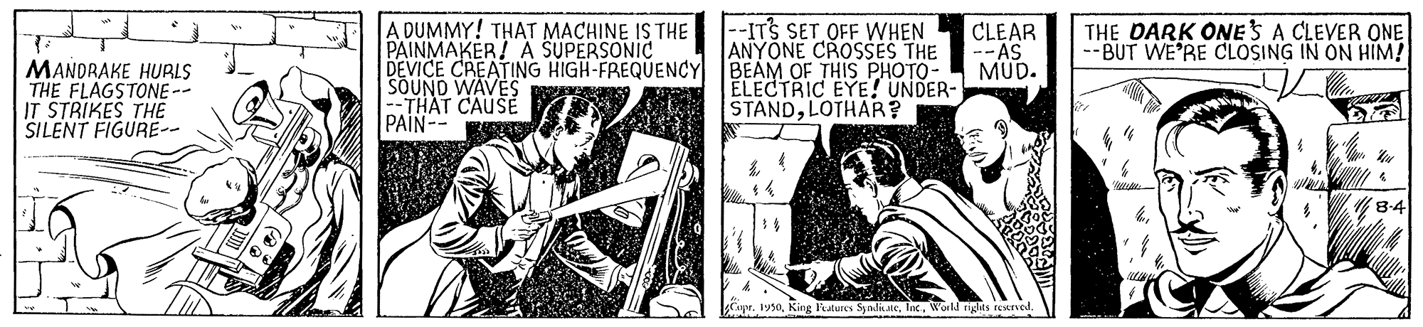 Music OCR: A DUMMY! THAT MACHINE IS THE PAINMAKER! A SUPERSONIC DEVICE CREATING HIGH-FREQUENCY SOUND WAVES -THAT CAUSE PAIN- |--ITS SET OFF WHEN ANYONE CROSSES THE BEAM OF THIS PHOTO- ELECTRIC EYE! UNDER- STANDLOTHAR? CLEAR --AS MUD. THE DARK ONES A CLEVER ONE --BUT WE'RE CLOSING IN ON HIM! MANDRAKE HUBLS THE FLAGSTONE-- IT STRIKES THE SILENT FIGURE- 8-4 CaprWorld rights reerved. A DUMMY! THAT MACHINE IS THE PAINMAKER! A SUPERSONIC DEVICE CREATING HIGH-FREQUENCY SOUND WAVES -THAT CAUSE PAIN- |--ITS SET OFF WHEN ANYONE CROSSES THE BEAM OF THIS PHOTO- ELECTRIC EYE! UNDER- STANDLOTHAR? CLEAR --AS MUD. THE DARK ONES A CLEVER ONE --BUT WE'RE CLOSING IN ON HIM! MANDRAKE HUBLS THE FLAGSTONE-- IT STRIKES THE SILENT FIGURE- 8-4 CaprKing Features SyadikaleWorld rights reerved.
