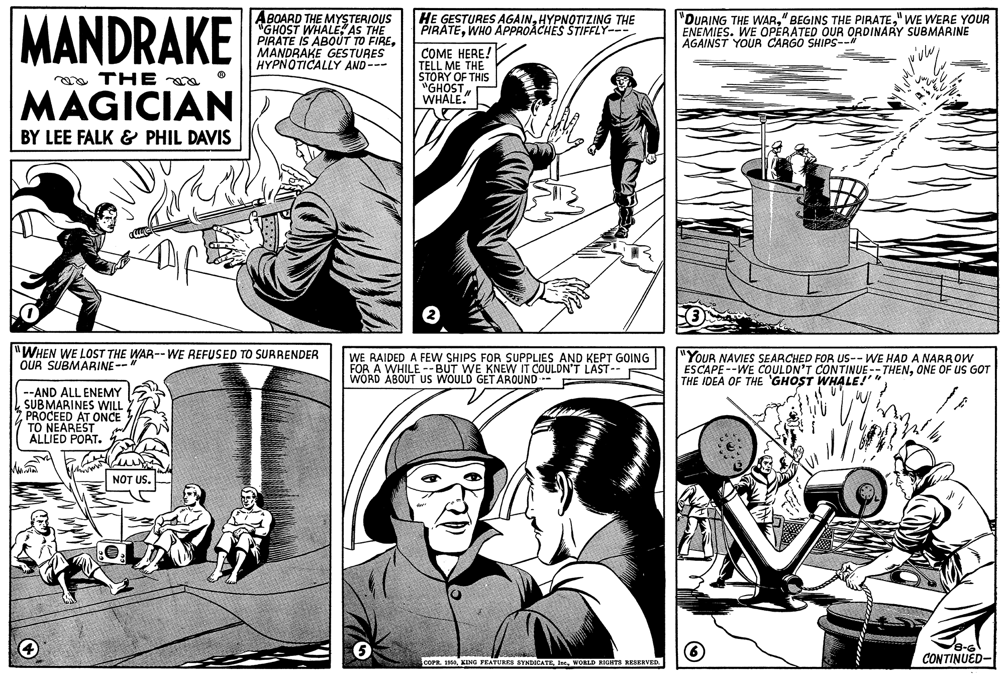 Mammal OCR: MANDRAKE ABOARD THE MYSTERIOUS GHOST WHALEAS THE PIRATE IS ABOUT TO FIREMANDRAKE GESTURES HYPNOTICALLY AND--- HE GESTURES AGAINHYPNOTIZING THE PIRÀTEWHO APPROACHES STIFFLY--- "DURING THE WAR" WE WERE YOUR ENEMIES. WE OPERATED OUR ORDINARY SUBMARINE AGAINST YOUR CARGO SHIPS--N COME HERE! TELL ME THE STORY OF THIS "GHOSTWHALE." aa THE MAGICIAN BY LEE FALK & PHIL DAVIS "WHEN WE LOST THE WAR--WE REFUSED TO SURRENDER OUR SUBMARINE-- WE RAIDED A FEW SHIPS FOR SUPPLIES AND KEPT GOING FOR A WHILE --BUT WE KNEW IT COULDN'T LAST-- WORD ABOUT US WOULD GET AROUND -- "YOUR NAVIES SEARCHED FOR US-- WE HAD A NARROW ESCAPE --WE COULDN'T CONTINUE--THENONE OF US GOT THE IDEA OF THE GHOST WHALE! --AND ALL ENEMY SUBMARINES WILL PROCEED AT ONCE TO NEAREST ALLIED PORT. NOT US. CONTINUED- COPR. 190WORLD RIGHTS RESERVED. MANDRAKE ABOARD THE MYSTERIOUS GHOST WHALEAS THE PIRATE IS ABOUT TO FIREMANDRAKE GESTURES HYPNOTICALLY AND--- HE GESTURES AGAINHYPNOTIZING THE PIRÀTEWHO APPROACHES STIFFLY--- "DURING THE WAR" BEGINS THE PIRATE" WE WERE YOUR ENEMIES. WE OPERATED OUR ORDINARY SUBMARINE AGAINST YOUR CARGO SHIPS--N COME HERE! TELL ME THE STORY OF THIS "GHOSTWHALE." aa THE MAGICIAN BY LEE FALK & PHIL DAVIS "WHEN WE LOST THE WAR--WE REFUSED TO SURRENDER OUR SUBMARINE-- WE RAIDED A FEW SHIPS FOR SUPPLIES AND KEPT GOING FOR A WHILE --BUT WE KNEW IT COULDN'T LAST-- WORD ABOUT US WOULD GET AROUND -- "YOUR NAVIES SEARCHED FOR US-- WE HAD A NARROW ESCAPE --WE COULDN'T CONTINUE--THENONE OF US GOT THE IDEA OF THE GHOST WHALE! --AND ALL ENEMY SUBMARINES WILL PROCEED AT ONCE TO NEAREST ALLIED PORT. NOT US. CONTINUED- COPR. 190EING FEATURES SYNDICATEWORLD RIGHTS RESERVED.
