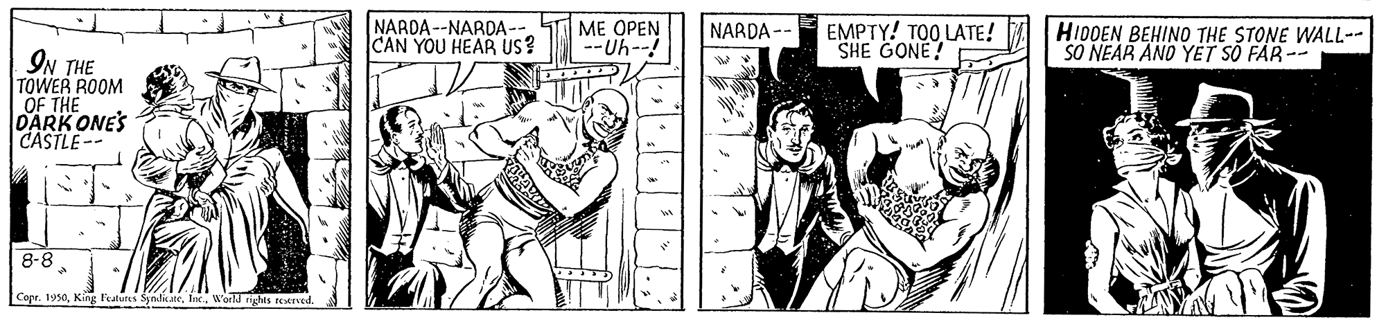 Line OCR: NARDA --NARDA-- CAN YOU HEAR us? ME OPEN -Uh--! EMPTY! TOO LATE! SHE GONE! NARDA -- HIDDEN BEHINO THE STONE WALL-- SO NEAR AND YET S? FAR -- IN THE TOWER ROOM OF THE DARK ONES CASTLE-- 8-8 Copr. 1950World rights restrved. NARDA --NARDA-- CAN YOU HEAR us? ME OPEN -Uh--! EMPTY! TOO LATE! SHE GONE! NARDA -- HIDDEN BEHINO THE STONE WALL-- SO NEAR AND YET S? FAR -- IN THE TOWER ROOM OF THE DARK ONES CASTLE-- 8-8 Copr. 1950King Fealuts SyndicateWorld rights restrved.