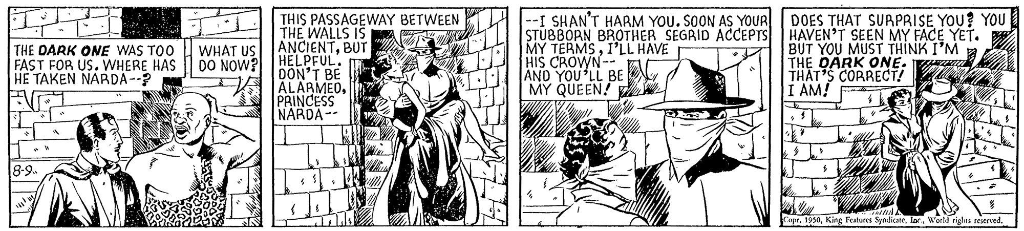 Fictional character OCR: THIS PASSAGEWAY BETWEEN THE WALLS IS ANCIENTBUT HELPFUL. DON'T BE ALARMEDPRINCESS NARDA-- --I SHAN'T HARM YOU. SOON AS YOUR DOES THAT SURPRISE YOU? YOU STUBBORN BROTHER SEGRID ACCEPTS MY TERMSI'LL HAVE HIS CROWN- AND YOU LL BE MY QUEEN! HAVEN'T SEEN MY FACE YET. BUT YOU MUST THINK I'M THE DARK ONE. THAT'S CORRECT! I AM! THE DARK ONE WAS TO0 FAST FOR US. WHERE HAS HE TAKEN NARDA-- WHAT US DO NOW? 8-9 Copr. 1950THIS PASSAGEWAY BETWEEN THE WALLS IS ANCIENTBUT HELPFUL. DON'T BE ALARMEDPRINCESS NARDA-- --I SHAN'T HARM YOU. SOON AS YOUR DOES THAT SURPRISE YOU? YOU STUBBORN BROTHER SEGRID ACCEPTS MY TERMSI'LL HAVE HIS CROWN- AND YOU LL BE MY QUEEN! HAVEN'T SEEN MY FACE YET. BUT YOU MUST THINK I'M THE DARK ONE. THAT'S CORRECT! I AM! THE DARK ONE WAS TO0 FAST FOR US. WHERE HAS HE TAKEN NARDA-- WHAT US DO NOW? 8-9 Copr. 1950King Features SyndicateWorld righrs reserved