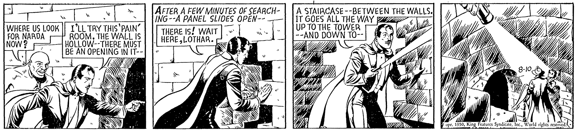 Style OCR: AFTER A FEW MINUTES OF SEARCH- ING--A PANEL SLIDES OPEN-. A STAIRCASE --BETWEEN THE WALLS. IT GOES ALL THE WAY UP TO THE TOWER --AND DÖWN TO-- WHERE US LOOK FOR NARDA NOW? I'LL TAY THIS 'PAIN ROOMTHE WALL IS HOLLOW--THERE MUST BE AN OPENING IN IT-- THERE Is! WAIT HERELOTHAR. 8-10 opr. 1950World rights reserved- AFTER A FEW MINUTES OF SEARCH- ING--A PANEL SLIDES OPEN-. A STAIRCASE --BETWEEN THE WALLS. IT GOES ALL THE WAY UP TO THE TOWER --AND DÖWN TO-- WHERE US LOOK FOR NARDA NOW? I'LL TAY THIS 'PAIN ROOMTHE WALL IS HOLLOW--THERE MUST BE AN OPENING IN IT-- THERE Is! WAIT HERELOTHAR. 8-10 opr. 1950King Fealures SyndicateWorld rights reserved-
