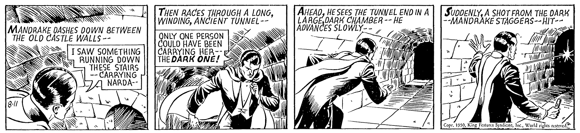 Parallel OCR: THEN RACES THROUGH A LONGANCIËNT TÜNNEL-- AHEADHE SEES THE TUNNEL END IN A LARGE DARK CHAMBER-- HE ADVANCES SLOWLY-- SUDDENLYA SHOT FROM THE DARK --MANDRAKE STAGGERS--HIT-- MANORAKE DASHES DOWN BETWEEN THE OLD CASTLE WALLS -- ONLY ONE PERSON COULO HAVE BEEN CARRYING HER-- THE DARK ONE! I SAW SOMETHING L RUNNING DOWN THESE STAIRS CARRYING DA NARDA-- 8-11 Copr. 1950Inc. World rights restrved THEN RACES THROUGH A LONGANCIËNT TÜNNEL-- AHEADHE SEES THE TUNNEL END IN A LARGE DARK CHAMBER-- HE ADVANCES SLOWLY-- SUDDENLYA SHOT FROM THE DARK --MANDRAKE STAGGERS--HIT-- MANORAKE DASHES DOWN BETWEEN THE OLD CASTLE WALLS -- ONLY ONE PERSON COULO HAVE BEEN CARRYING HER-- THE DARK ONE! I SAW SOMETHING L RUNNING DOWN THESE STAIRS CARRYING DA NARDA-- 8-11 Copr. 1950King Features SyndicateInc. World rights restrved