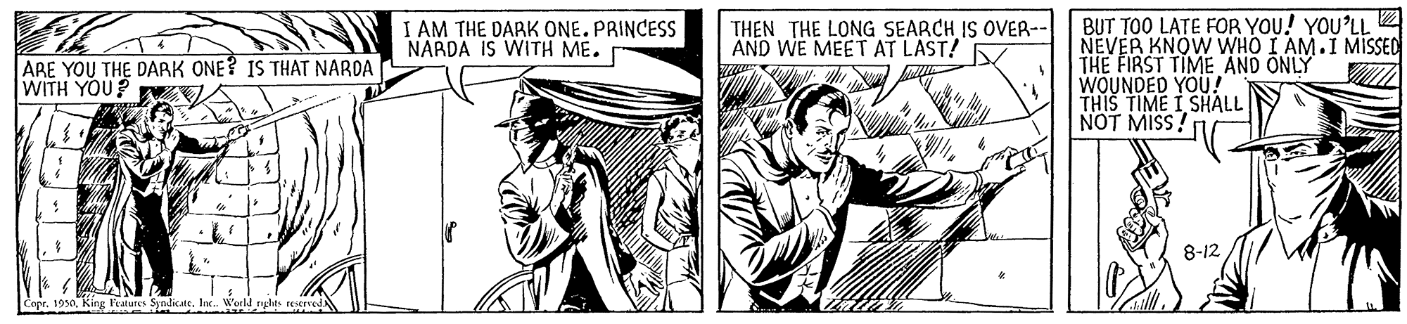 Gesture OCR: BUT TOO LATE FOR YOU! YOU'LL NEVER KNOW WHO I AM.I MISSED THE FIRST TIME AND ONLY WOUNDED YOU! THIS TIME I SHALL NOT MISS! I AM THE DARK ONE.PRINCESS NARDA IS WITH ME. THEN THE LONG SEARCH IS OVER-- AND WE MEET AT LAST! ARE YOU THE DARK ONE? IS THAT NARDA WITH YOU? 8-12 Copr. 1950Inc. World nglhts restrvedx BUT TOO LATE FOR YOU! YOU'LL NEVER KNOW WHO I AM.I MISSED THE FIRST TIME AND ONLY WOUNDED YOU! THIS TIME I SHALL NOT MISS! I AM THE DARK ONE.PRINCESS NARDA IS WITH ME. THEN THE LONG SEARCH IS OVER-- AND WE MEET AT LAST! ARE YOU THE DARK ONE? IS THAT NARDA WITH YOU? 8-12 Copr. 1950King leatures SyndicateInc. World nglhts restrvedx