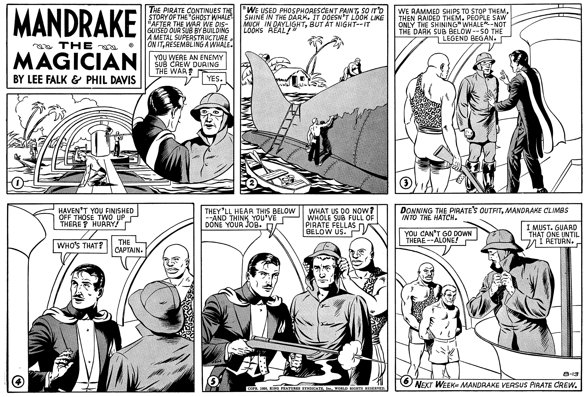 Style OCR: MANDRAKE THE PIRATE CONTINUES THE STORY OF THE "GHOST WHALE "AFTER THE WAR WE DIS- GUISED OUR SUB BY BUILDING A METAL SUPERSTRUCTURE ON ITRESEMBLING A WHALE. "WE USED PHOSPHORESCENT PAINTSO IT'D SHINE IN THE DARK. IT DOESN'T LOOK LIKE MUCH IN DAYLIGHTBUT AT NIGHT--IT LOOKS REAL!" WE RAMMED SHIPS TO STOP THEM. THEN RAIDED THEM. PEOPLE SAW ONLY THE SHINING" WHALE"-NOT THE DARK SUB BELOW--SO THE LEGEND BEGAN. aa THE MAGICIAN YOU WERE AN ENEMY SUB CREW DURING THE WAR? BY LEE FALK & PHIL DAVIS YES. DONNING THE PIRATE'S OUTFITMANDRAKE CLIMBS INTO THE HATCH. HAVEN'T YOU FINISHED OFF THOSE TWO UP THERE ? HURBY! THEY'LL HEAR THIS BELOW --AND THINK YOU'VE DONE YOUR JOB. D WHAT US DO NOW? WHOLE SUB FÜLL OF PIRATE FELLAS BELOW US. P YOU CAN'T G0 DOWN THERE --ALONE! I MUST. GUARD THAT ONE UNTIL I RETURN. WHO'S THAT? THE CAPTAIN. 8-13 NEXT WEEK- MANDRAKE VERSUS PIRATE CREW. COPE. 10WORLD RIGEITS RESERVED. MANDRAKE THE PIRATE CONTINUES THE STORY OF THE "GHOST WHALE "AFTER THE WAR WE DIS- GUISED OUR SUB BY BUILDING A METAL SUPERSTRUCTURE ON ITRESEMBLING A WHALE. "WE USED PHOSPHORESCENT PAINTSO IT'D SHINE IN THE DARK. IT DOESN'T LOOK LIKE MUCH IN DAYLIGHTBUT AT NIGHT--IT LOOKS REAL!" WE RAMMED SHIPS TO STOP THEM. THEN RAIDED THEM. PEOPLE SAW ONLY THE SHINING" WHALE"-NOT THE DARK SUB BELOW--SO THE LEGEND BEGAN. aa THE MAGICIAN YOU WERE AN ENEMY SUB CREW DURING THE WAR? BY LEE FALK & PHIL DAVIS YES. DONNING THE PIRATE'S OUTFITMANDRAKE CLIMBS INTO THE HATCH. HAVEN'T YOU FINISHED OFF THOSE TWO UP THERE ? HURBY! THEY'LL HEAR THIS BELOW --AND THINK YOU'VE DONE YOUR JOB. D WHAT US DO NOW? WHOLE SUB FÜLL OF PIRATE FELLAS BELOW US. P YOU CAN'T G0 DOWN THERE --ALONE! I MUST. GUARD THAT ONE UNTIL I RETURN. WHO'S THAT? THE CAPTAIN. 8-13 NEXT WEEK- MANDRAKE VERSUS PIRATE CREW. COPE. 10KING FEATURES SYNDICATEWORLD RIGEITS RESERVED.