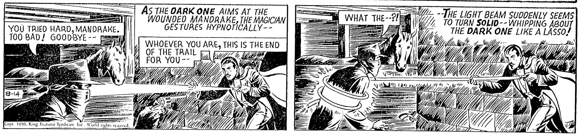 Comic book OCR: AS THE DARK ONE AIMS AT THE WOUNDED MANDRAKETHE MAGICIAN GESTURES HYPNOTICALLY-- -THE LIGHT BEAM SUDDENLY SEEMS TO TURN SOLID--WHIPPING ABOUT THE DARK ONE LIKE A LÄSSO! WHAT THE--?!E YOU TRIED HARDMANDRAKE. T00 BAD! GOODBYE -- WHOEVER YOU ARETHIS IS THE END OF THE TRAIL A FOR YOU -- PA LN 8-14 Cen 1950King Features Syndrate fe Warld tight AS THE DARK ONE AIMS AT THE WOUNDED MANDRAKETHE MAGICIAN GESTURES HYPNOTICALLY-- -THE LIGHT BEAM SUDDENLY SEEMS TO TURN SOLID--WHIPPING ABOUT THE DARK ONE LIKE A LÄSSO! WHAT THE--?!E YOU TRIED HARDMANDRAKE. T00 BAD! GOODBYE -- WHOEVER YOU ARETHIS IS THE END OF THE TRAIL A FOR YOU -- PA LN 8-14 Cen 1950King Features Syndrate fe Warld tight