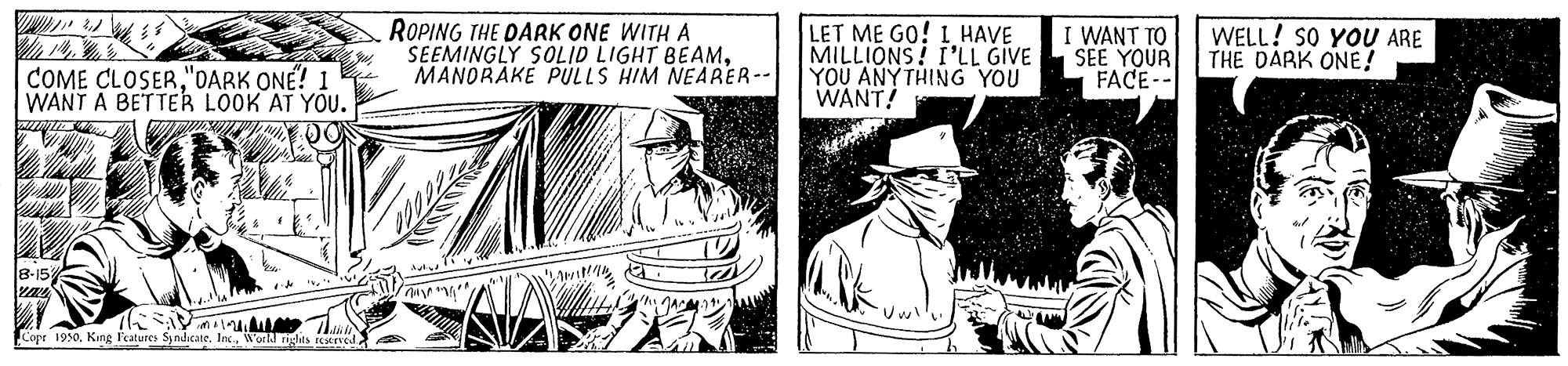 Design OCR: ROPING THE DARK ONE WITH A SEEMINGLY SOLID LIGHT BEAMMANORAKE PULLS HIM NEARER-- LET ME GO! L HAVE MILLIONS! I'LL GIVE YOU ANYTHING YOU WANT! I WANT TO SEE YOUR FACE-- WELL! SO YOU ARE THE DARK ONE! COME CLOSER"OARK ONÉ? 1 WANT A BETTER LÖOK AT YOU. 8-15 ??? ? Copr 1950World righes eCSEed ROPING THE DARK ONE WITH A SEEMINGLY SOLID LIGHT BEAMMANORAKE PULLS HIM NEARER-- LET ME GO! L HAVE MILLIONS! I'LL GIVE YOU ANYTHING YOU WANT! I WANT TO SEE YOUR FACE-- WELL! SO YOU ARE THE DARK ONE! COME CLOSER"OARK ONÉ? 1 WANT A BETTER LÖOK AT YOU. 8-15 ? ?? ? Copr 1950King l'eatures SyndicateWorld righes eCSEed