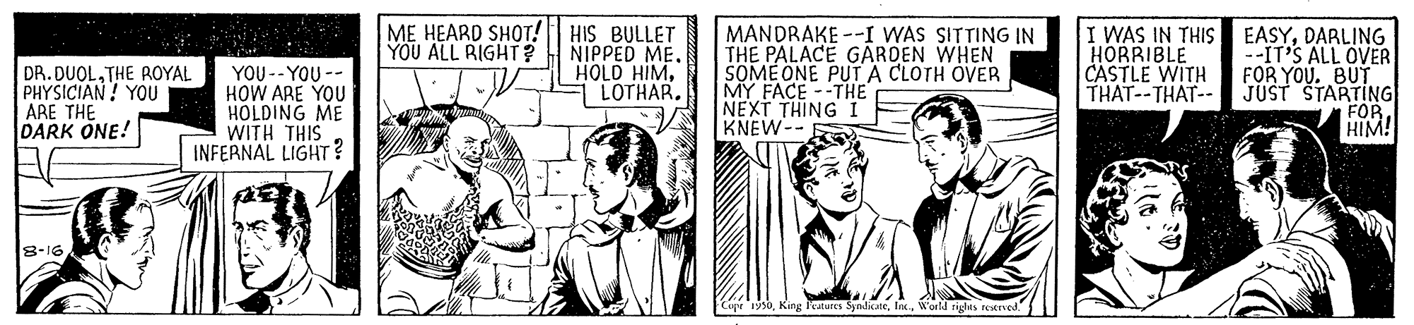 Comic book OCR: ME HEARD SHOT! HIS BULLET NIPPED MELOTHAR. MANDRAKE --I WAS SITTING IN THE PALACE GARDEN WHEN SOMEONE PUT A CLOTH OVER MY FACE --THE NEXT THING I KNEW-- I WAS IN THIS HORRIBLE CASTLE WITH THAT--THAT-- EASYDARLING --IT'S ALL OVER FOR YOU. BUT JUST STARTING FOR HIM! YOU ALL RIGHT? DR. DUOLTHE ROYAL PHYSICIAN! YOU ARE THE DARK ONE! YOU -- YOU -- HOW ARE YOU HOLDING ME WITH THIS INFERNAL LIGHT? 8-16 Cupe 1950World riglns retrved ME HEARD SHOT! HIS BULLET NIPPED MEHOLD HIMLOTHAR. MANDRAKE --I WAS SITTING IN THE PALACE GARDEN WHEN SOMEONE PUT A CLOTH OVER MY FACE --THE NEXT THING I KNEW-- I WAS IN THIS HORRIBLE CASTLE WITH THAT--THAT-- EASYDARLING --IT'S ALL OVER FOR YOU. BUT JUST STARTING FOR HIM! YOU ALL RIGHT? DR. DUOLTHE ROYAL PHYSICIAN! YOU ARE THE DARK ONE! YOU -- YOU -- HOW ARE YOU HOLDING ME WITH THIS INFERNAL LIGHT? 8-16 Cupe 1950King katures SyndicateWorld riglns retrved