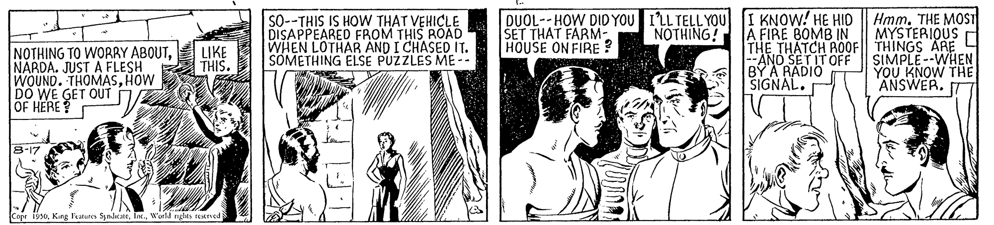 History OCR: SO--THIS IS HOW THAT VEHICLE DISAPPEARED FROM THIS ROAD WHEN LOTHAR AND I CHASED IT. SOMETHING ELSE PUZZLES ME-- DUOL--HOW DIDYOU I'LL TELL YOU [I KNOW! HE HID SET THAT FARM- HOUSE ON FIRE ? A FIRE BOMB IN THE THATCH AO0F THINGS ARE L --ANO SET IT OFF BYA RADIO SIGNAL. Hmm. THE MOST MYSTERIOUS NOTHING! LIKE THIS. NOTHING TO WOBRY ABOUTNARDA. JUST A FLESH WOUND. THOMASHOW DO WE GET OUT OF HERE SIMPLE--WHEN YOU KNOW THE ANSWER. 8-17 Copr 19s0. King Fratures SyndicateWorll riglits setve SO--THIS IS HOW THAT VEHICLE DISAPPEARED FROM THIS ROAD WHEN LOTHAR AND I CHASED IT. SOMETHING ELSE PUZZLES ME-- DUOL--HOW DIDYOU I'LL TELL YOU [I KNOW! HE HID SET THAT FARM- HOUSE ON FIRE ? A FIRE BOMB IN THE THATCH AO0F THINGS ARE L --ANO SET IT OFF BYA RADIO SIGNAL. Hmm. THE MOST MYSTERIOUS NOTHING! LIKE THIS. NOTHING TO WOBRY ABOUTNARDA. JUST A FLESH WOUND. THOMASHOW DO WE GET OUT OF HERE SIMPLE--WHEN YOU KNOW THE ANSWER. 8-17 Copr 19s0. King Fratures SyndicateWorll riglits setve
