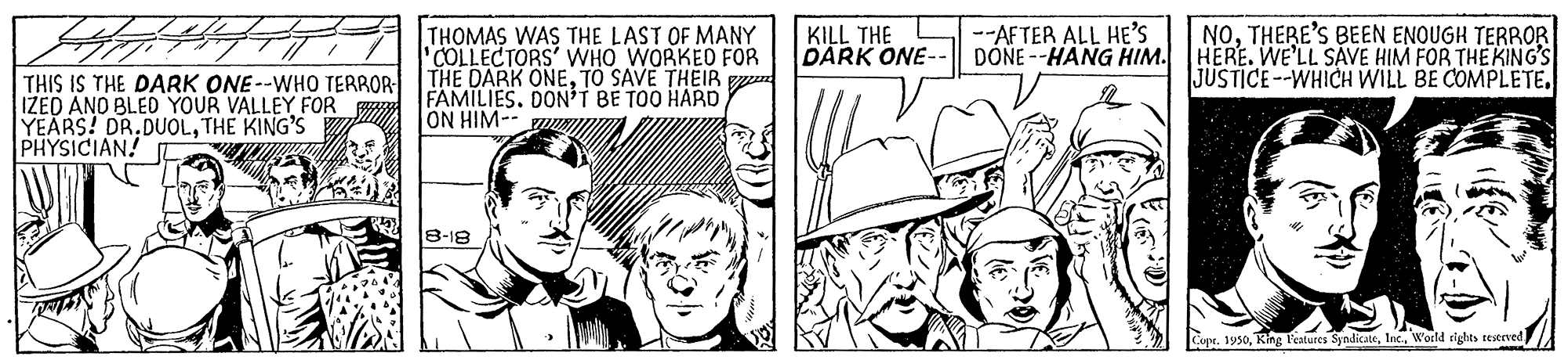 Line OCR: f FFA HOMAS WAS THE LAST OF MANY NOTHERE'S BEEN ENOUGH TERROR DONE --HANG HIM. HERE. WE'LL SAVE HIM FOR THE KING'S JUSTICE--WHICH WILL BE COMPLETE KILL THE DARK ONE-- --AFTER ALL HE'S THIS IS THE DARK ONE--WHO TERROR IZED AND BLED YOUR VALLEY FOR YEARS! DR.DUOLTHE KING'S PHYSICIAN! 'COLLECTORS' WHO WORKED FOR THE DARK ONETO SAVE THEIR n FAMILIES. DONI BE TOO HARDTON HIM-- 8-18 Cope. 1950World rights testeved f FFA HOMAS WAS THE LAST OF MANY NOTHERE'S BEEN ENOUGH TERROR DONE --HANG HIM. HERE. WE'LL SAVE HIM FOR THE KING'S JUSTICE--WHICH WILL BE COMPLETE KILL THE DARK ONE-- --AFTER ALL HE'S THIS IS THE DARK ONE--WHO TERROR IZED AND BLED YOUR VALLEY FOR YEARS! DR.DUOLTHE KING'S PHYSICIAN! 'COLLECTORS' WHO WORKED FOR THE DARK ONETO SAVE THEIR n FAMILIES. DONI BE TOO HARDTON HIM-- 8-18 Cope. 1950Ring P'eatures SyndicateWorld rights testeved