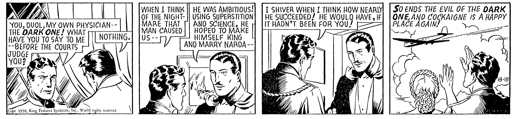 Parallel OCR: WHEN I THINK HE WAS AMBITIOUS! I SHIVER WHEN I THINK HOW NEARLY SO ENDS THE EVIL OF THE DARK OF THE NIGHT- USING SUPERSTITION HE SUCCEEDED! HE WOULD HAVEIF MARE THAT MAN CAUSEO US-- IT HADN'T BEEN FOR YOU! ONEAND COCKAIGNE IS A HAPPY PLACE AGAIN! YOUMY OWN PHYSICIAN-- THE DARK ONE! WHAT HAVE YOU TO SAY TO ME -BEFORE THE COURTS JUDGE YOU? AND SCIENCEHE HOPED TO MAKE HIMSELF KING AND MARRY NARDA-- NOTHING. Copt 1950W'urld rughty teveried WHEN I THINK HE WAS AMBITIOUS! I SHIVER WHEN I THINK HOW NEARLY SO ENDS THE EVIL OF THE DARK OF THE NIGHT- USING SUPERSTITION HE SUCCEEDED! HE WOULD HAVEIF MARE THAT MAN CAUSEO US-- IT HADN'T BEEN FOR YOU! ONEAND COCKAIGNE IS A HAPPY PLACE AGAIN! YOUMY OWN PHYSICIAN-- THE DARK ONE! WHAT HAVE YOU TO SAY TO ME -BEFORE THE COURTS JUDGE YOU? AND SCIENCEHE HOPED TO MAKE HIMSELF KING AND MARRY NARDA-- NOTHING. Copt 1950King Features SyndicateW'urld rughty teveried