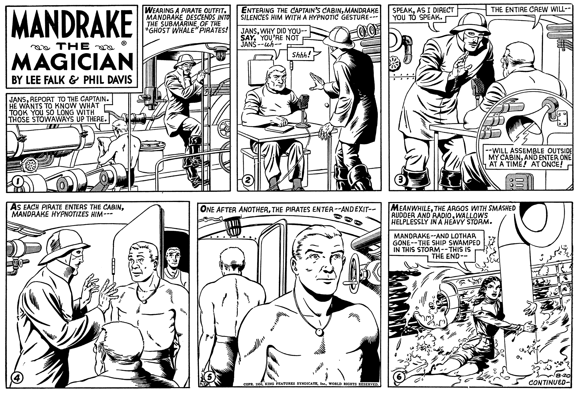 Gesture OCR: MANDRAKE ENTERING THE CAPTAIN'S CABINMANDRAKE SILENCES HIM WITH A HYPNOTIC GESTURE - SPEAKAS I DIRECT YOU TÓ SPEAK. THE ENTIRE CAEW WILL-- WEARING A PIRATE OUTFIT. MANDRAKE DESCENOS INTO THE SUBMARINE OF THE "GHOST WHALE" PIRATES! JANSWHY DID YOU-- SAYYOU'RE NOT JANS --uh- aa THE MAGICIAN Shhh! BY LEE FALK & PHIL DAVIS JANSREPORT TO THE CAPTAIN. HE WANTS TO KNOW WHAT TOOK YOU SO LONG WITH THOSE STOWAWAYS UP THERE. --WILL ASSEMBLE OUTSIDE MY CABINAND ENTER ONE AT A TIME! AT ONCE! AS EACH PIRATE ENTERS THE CABINMANDRAKE HYPNOTIZES HIM-- MEANWHILETHE ARGOS WITH SMASHED RUDDER AND'RADIOWALLOWS HELPLESSLY INA HEAVY STORM. ONE AFTER ANOTHERTHE PIRATES ENTER--AND EXIT-- MANDRAKE--AND LOTHAR GONE--THE SHIP SWAMPED IN THIS STORM--THIS IS THE END-- COPR. 1WORLD IGITS RESERVED. CONTINUED- MANDRAKE ENTERING THE CAPTAIN'S CABINMANDRAKE SILENCES HIM WITH A HYPNOTIC GESTURE - SPEAKAS I DIRECT YOU TÓ SPEAK. THE ENTIRE CAEW WILL-- WEARING A PIRATE OUTFIT. MANDRAKE DESCENOS INTO THE SUBMARINE OF THE "GHOST WHALE" PIRATES! JANSWHY DID YOU-- SAYYOU'RE NOT JANS --uh- aa THE MAGICIAN Shhh! BY LEE FALK & PHIL DAVIS JANSREPORT TO THE CAPTAIN. HE WANTS TO KNOW WHAT TOOK YOU SO LONG WITH THOSE STOWAWAYS UP THERE. --WILL ASSEMBLE OUTSIDE MY CABINAND ENTER ONE AT A TIME! AT ONCE! AS EACH PIRATE ENTERS THE CABINMANDRAKE HYPNOTIZES HIM-- MEANWHILETHE ARGOS WITH SMASHED RUDDER AND'RADIOWALLOWS HELPLESSLY INA HEAVY STORM. ONE AFTER ANOTHERTHE PIRATES ENTER--AND EXIT-- MANDRAKE--AND LOTHAR GONE--THE SHIP SWAMPED IN THIS STORM--THIS IS THE END-- COPR. 1KING PEATURES SYNDICATEWORLD IGITS RESERVED. CONTINUED-