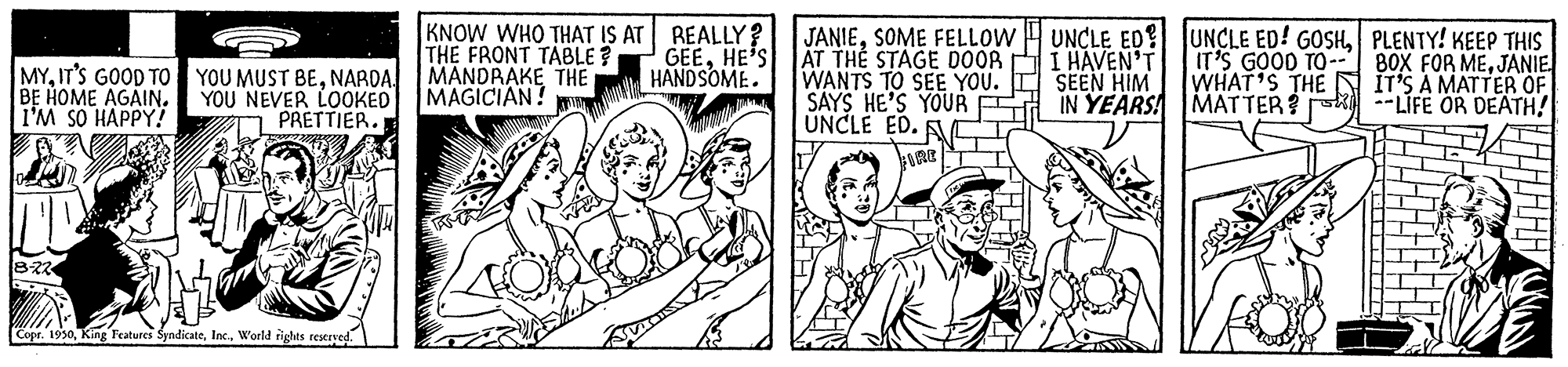 Art OCR: KNOW WHO THAT IS AT REALLY? THE FRONT TABLE ? MANDRAKE THE MAGICIAN! JANIESOME FELLOW AT THE STAGE D0OR WANTS TO SEE YOU. SAYS HE'S YOUR UNCLE ED. UNCLE ED UNCLE ED! GOSHPLENTY! KEEP THIS I HAVEN'T SEEN HIM IN YEARS! MYNARDA. BE HOME AGAIN. I'M SO HAPPY!? YOU NEVER LOOKED T PRETTIER. GEEHE'S HANDSOME. IT'S GOOD TO- WHAT'S THE MATTER --LIFE OR DEATH! 80X FOR MEJANIE IT'S A MATTER OF Copr. 1930World rights restryed. KNOW WHO THAT IS AT REALLY? THE FRONT TABLE ? MANDRAKE THE MAGICIAN! JANIESOME FELLOW AT THE STAGE D0OR WANTS TO SEE YOU. SAYS HE'S YOUR UNCLE ED. UNCLE ED UNCLE ED! GOSHPLENTY! KEEP THIS I HAVEN'T SEEN HIM IN YEARS! MYIT'S GOOD TO YOU MUST BENARDA. BE HOME AGAIN. I'M SO HAPPY!? YOU NEVER LOOKED T PRETTIER. GEEHE'S HANDSOME. IT'S GOOD TO- WHAT'S THE MATTER --LIFE OR DEATH! 80X FOR MEJANIE IT'S A MATTER OF Copr. 1930King Features SyndicateWorld rights restryed.