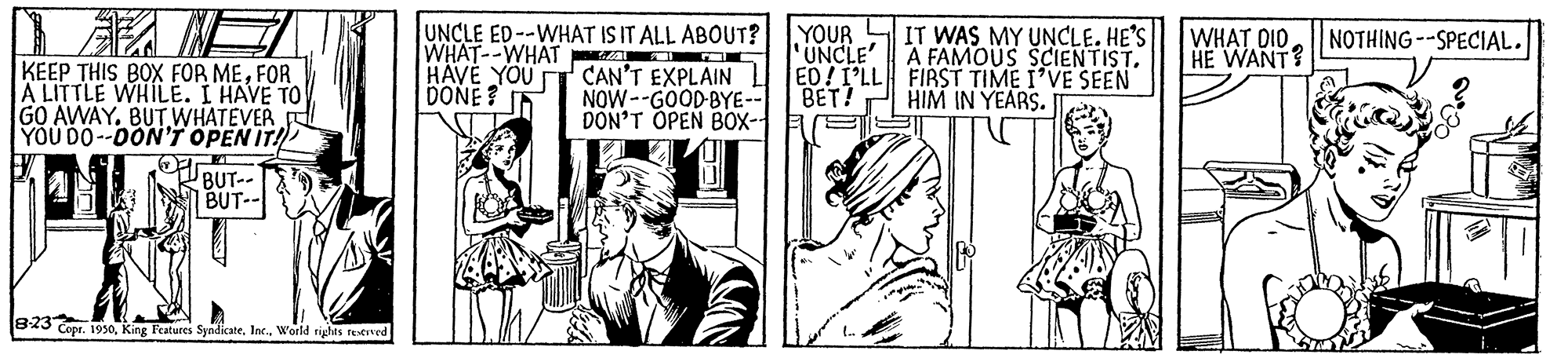 Parallel OCR: UNCLE ED--WHAT IS IT ALL ABOUT? WHAT--WHAT I OC HAVE YOU T CAN'T EXPLAIN L ED!I'LL FIRST TIME I'VE SEEN DONE? I5 YOUR UNCLE' A FAMOUS SCIENTISTIT WAS MY UNCLE. HE'S WHAT DIO HE WANT? NOTHING--SPECIAL. KEEP THIS BOX FOR MEFOR A LITTLE WHILE. I HAVE TO GO AWAY. BUT WHATEVER YOU DO--DON'r OPEN IT! BET! NOW--GOOD-BYE-- DON'T OPEN BOX- HIM IN YEARS. BUT-- BUT-- BxS Cipr. 1950World riyhts reeved UNCLE ED--WHAT IS IT ALL ABOUT? WHAT--WHAT I OC HAVE YOU T CAN'T EXPLAIN L ED!I'LL FIRST TIME I'VE SEEN DONE? I5 YOUR UNCLE' A FAMOUS SCIENTISTIT WAS MY UNCLE. HE'S WHAT DIO HE WANT? NOTHING--SPECIAL. KEEP THIS BOX FOR MEFOR A LITTLE WHILE. I HAVE TO GO AWAY. BUT WHATEVER YOU DO--DON'r OPEN IT! BET! NOW--GOOD-BYE-- DON'T OPEN BOX- HIM IN YEARS. BUT-- BUT-- BxS Cipr. 1950King Features SyndicateWorld riyhts reeved