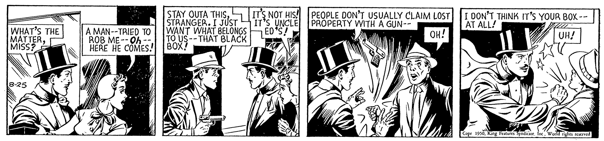 Design OCR: STAY OUTA THISSTRANGER. I JUST WANT WHAT BELONGS TO US--THAT BLACK IT'S NOT HIS! PEOPLE DON'T USUALLY CLAIM LOST IT'S UNCLE ED*S! I DON'T THINK IT'S YOUR BOX -- AT ALL! PROPERTY WITH A GUN-- WHAT'S THE MATTERMISS? A MAN--TRIED TO ROB ME--Oh -. HERE HE COMES! BOX? OH! UH! 8-25 Copr 1950fne. World rights rexrved STAY OUTA THISSTRANGER. I JUST WANT WHAT BELONGS TO US--THAT BLACK IT'S NOT HIS! PEOPLE DON'T USUALLY CLAIM LOST IT'S UNCLE ED*S! I DON'T THINK IT'S YOUR BOX -- AT ALL! PROPERTY WITH A GUN-- WHAT'S THE MATTERMISS? A MAN--TRIED TO ROB ME--Oh -. HERE HE COMES! BOX? OH! UH! 8-25 Copr 1950King Patures Syndicaiefne. World rights rexrved