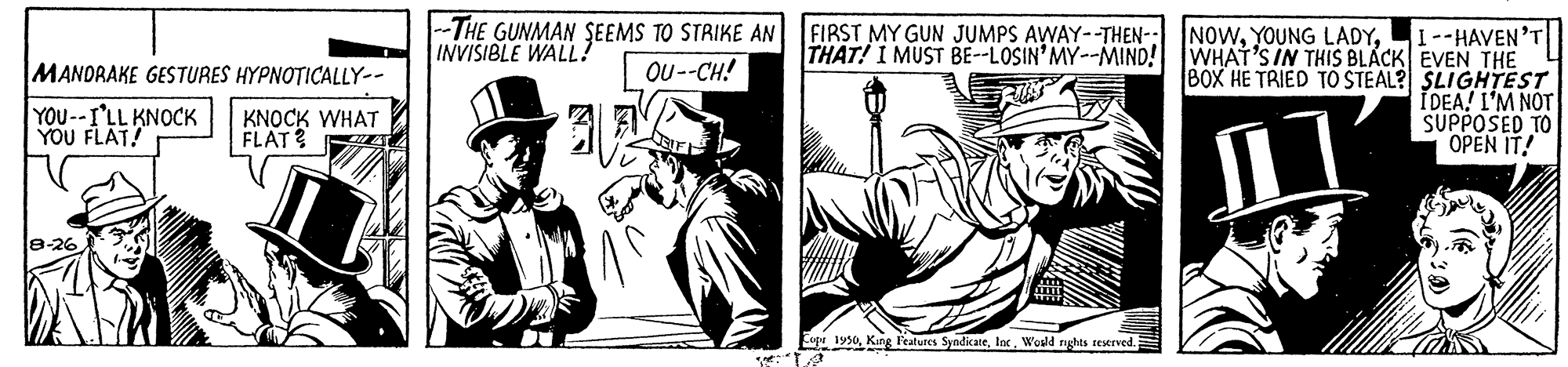 Illustration OCR: --THE GUNMAN SEEMS TO STRIKE AN INVISIBLE WALL? FIRST MY GUN JUMPS AWAY--THEN- NOWI--HAVEN'T THAT! I MUST BE--LOSIN'MY--MIND! WHAT'S IN THIS BLACK EVEN THE 8OX HE TRIED TO STEAL? SLIGHTEST I DEA! I'M NOT SUPPOSED TO OPEN IT! MANDRAKE GESTURES HYPNOTICALLY-- Ou --CH! YOU--I'LL KNOCK YOU FLAT! KNOCK WHAT FLAT? E 1950Wosld nghts sestrved. --THE GUNMAN SEEMS TO STRIKE AN INVISIBLE WALL? FIRST MY GUN JUMPS AWAY--THEN- NOWYOUNG LADYI--HAVEN'T THAT! I MUST BE--LOSIN'MY--MIND! WHAT'S IN THIS BLACK EVEN THE 8OX HE TRIED TO STEAL? SLIGHTEST I DEA! I'M NOT SUPPOSED TO OPEN IT! MANDRAKE GESTURES HYPNOTICALLY-- Ou --CH! YOU--I'LL KNOCK YOU FLAT! KNOCK WHAT FLAT? E 1950Kang l'ealures SyndicateWosld nghts sestrved.