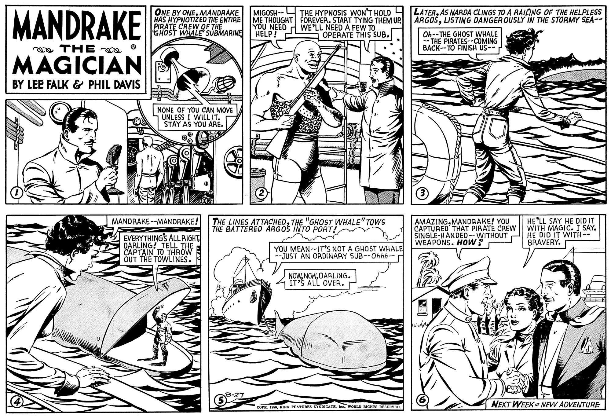 Organism OCR: MANDRAKE MIGOSH -- THE HYPNOSIS WON'T HOLD ME THOUGHT FOREVER. START TYING THEM UP. YOU NEED ONE BY ONEMANDRAKE HAS HYPNOTIZED THE ENTIRE PIRATE CREW QF THE "GHOST WHALE SUBMARINE HELP! LATERAS NARDA CLINGS TO A RAILING OF THE HELPLESS ARGOŠLISTING DANGEROUSLY IN THE STORMY SEA-- WE'LL NEED A FEW TO OPERATE THIS SUB. Oh--THE GHOST WHALE - THE PIRATES--COMING BACK--TO FINISH US-- a THE a MAGICIAN BY LEE FALK & PHIL DAVIS NONE OF YOU CAN MOVE UNLESS I WILL IT. STAY AS YOU ARE. HE'LL SAY HE DID IT WITH MAGIC. I SAYHE DID IT WITH-- BRAVERY. MANDRAKE --MANDRAKE! THE LINES ATTACHEDTHE "GHOST WHALE"TOWS BATTERED ARGOS INTO PORT! AMAZINGMANDRAKE! YOU CAPTURED THAT PIRATE CREW SINGLE-HANDED--WITHOUT WEAPONS. HOw? EVERYTHING'S ALLRIGHT DARLING! TELL THE CAPTAIN TO THROW OUT THE TOWLINES. YOU MEAN--IT'S NOT A GHOST WHALE --JUST AN ORDINARY SUB--Ohhh- NOWDARLING. IT'S ALL OVER. -27 corR. 180woaLD RIGITS RESERVED. NEXT WEEK= NEW ADVENTURE MANDRAKE MIGOSH -- THE HYPNOSIS WON'T HOLD ME THOUGHT FOREVER. START TYING THEM UP. YOU NEED ONE BY ONEMANDRAKE HAS HYPNOTIZED THE ENTIRE PIRATE CREW QF THE "GHOST WHALE SUBMARINE HELP! LATERAS NARDA CLINGS TO A RAILING OF THE HELPLESS ARGOŠLISTING DANGEROUSLY IN THE STORMY SEA-- WE'LL NEED A FEW TO OPERATE THIS SUB. Oh--THE GHOST WHALE - THE PIRATES--COMING BACK--TO FINISH US-- a THE a MAGICIAN BY LEE FALK & PHIL DAVIS NONE OF YOU CAN MOVE UNLESS I WILL IT. STAY AS YOU ARE. HE'LL SAY HE DID IT WITH MAGIC. I SAYHE DID IT WITH-- BRAVERY. MANDRAKE --MANDRAKE! THE LINES ATTACHEDTHE "GHOST WHALE"TOWS BATTERED ARGOS INTO PORT! AMAZINGMANDRAKE! YOU CAPTURED THAT PIRATE CREW SINGLE-HANDED--WITHOUT WEAPONS. HOw? EVERYTHING'S ALLRIGHT DARLING! TELL THE CAPTAIN TO THROW OUT THE TOWLINES. YOU MEAN--IT'S NOT A GHOST WHALE --JUST AN ORDINARY SUB--Ohhh- NOWDARLING. IT'S ALL OVER. -27 corR. 180KING FEATURES SYSDICATEwoaLD RIGITS RESERVED. NEXT WEEK= NEW ADVENTURE