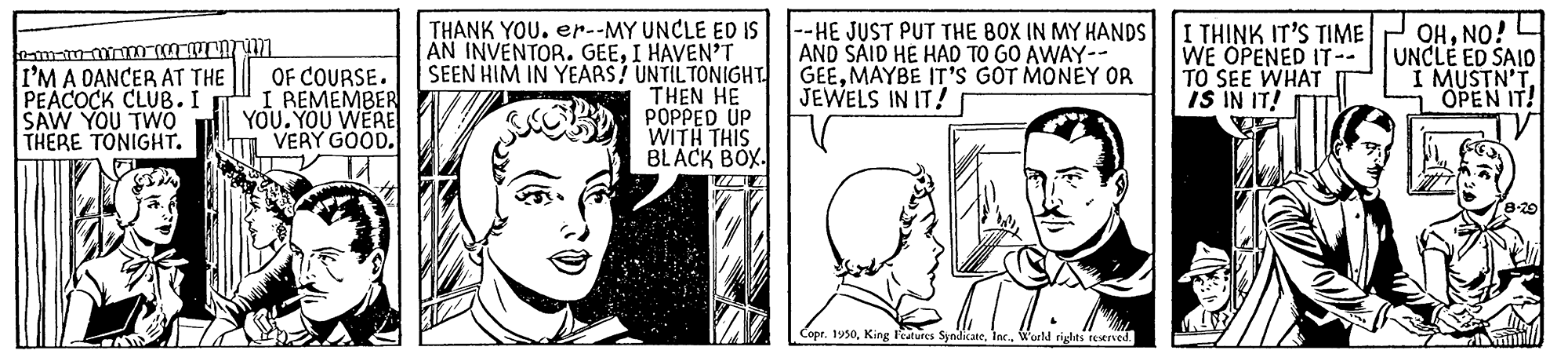 Interaction OCR: I'M A DANCER AT THE PEACOCK CLUB. I SAW YOU TWO THERE TONIGHT. OF COURSE. REMEMBER YOU. YOU WERE VERY GOODTHANK YOU. er.-MY UNCLE ED IS AN INVENTOR. GEEI HAVEN'T SEEN HIM IN YEARS? UNTILTONIGHT. THEN HE POPPED UP WITH THIS BLACK BOX. --HE JUST PUT THE BOX IN MY HANDS AND SAID HE HAD TO GO AWAY-- GEEMAYBE IT'Ss GOT MONEY OR JEWELS IN IT! I THINK IT'S TIME WE OPENED IT-- TO SEE WHAT IS IN IT! OHNO! UNCLE ED SAIO I MUSTN'T OPEN IT! da Copr. 1y50W'arlM rights reMIved. I'M A DANCER AT THE PEACOCK CLUB. I SAW YOU TWO THERE TONIGHT. OF COURSE. REMEMBER YOU. YOU WERE VERY GOODTHANK YOU. er.-MY UNCLE ED IS AN INVENTOR. GEEI HAVEN'T SEEN HIM IN YEARS? UNTILTONIGHT. THEN HE POPPED UP WITH THIS BLACK BOX. --HE JUST PUT THE BOX IN MY HANDS AND SAID HE HAD TO GO AWAY-- GEEMAYBE IT'Ss GOT MONEY OR JEWELS IN IT! I THINK IT'S TIME WE OPENED IT-- TO SEE WHAT IS IN IT! OHNO! UNCLE ED SAIO I MUSTN'T OPEN IT! da Copr. 1y50King leatures SynidicateW'arlM rights reMIved.