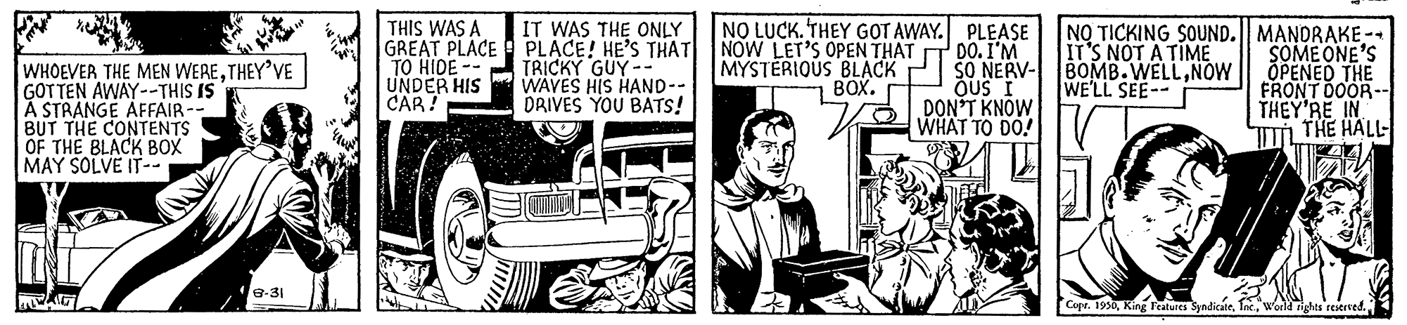 Art OCR: THIS WAS A GREAT PLACE PLACE! HE'S THAT TO HIDE -- UNDER HIS CAR? IT WAS THE ONLY NO LUCK. THEY GOT AWAY. PLEASE NOW LET'S OPEN THAT MYSTERIOUS BLACK BOX. DO.I'M SO NERV- BOMB.WELLNOW ÕUS I DON'T KNOW WHAT TO DO! NO TICKING SOUND.| MANDRAKE-- SOME ONE'S ÕPENED THE FRONT DOOR- THEY'RE IN THE HALL- IT'S NOT A TIME TRICKY GUY-- WAVES HIS HAND-- DRIVES YOU BATS! WHOEVER THE MEN WERETHEY'VE GOTTEN AWAY--THIS IS A STRANGE AFFAIR-- BUT THE CONTENTS OF THE BLACK BOX MAY SOLVE IT-- WE'LL SEE-- 8-31 Copr. 1950"world ights restrved. THIS WAS A GREAT PLACE PLACE! HE'S THAT TO HIDE -- UNDER HIS CAR? IT WAS THE ONLY NO LUCK. THEY GOT AWAY. PLEASE NOW LET'S OPEN THAT MYSTERIOUS BLACK BOX. DO.I'M SO NERV- BOMB.WELLNOW ÕUS I DON'T KNOW WHAT TO DO! NO TICKING SOUND.| MANDRAKE-- SOME ONE'S ÕPENED THE FRONT DOOR- THEY'RE IN THE HALL- IT'S NOT A TIME TRICKY GUY-- WAVES HIS HAND-- DRIVES YOU BATS! WHOEVER THE MEN WERETHEY'VE GOTTEN AWAY--THIS IS A STRANGE AFFAIR-- BUT THE CONTENTS OF THE BLACK BOX MAY SOLVE IT-- WE'LL SEE-- 8-31 Copr. 1950King reatures Syndicate"world ights restrved.