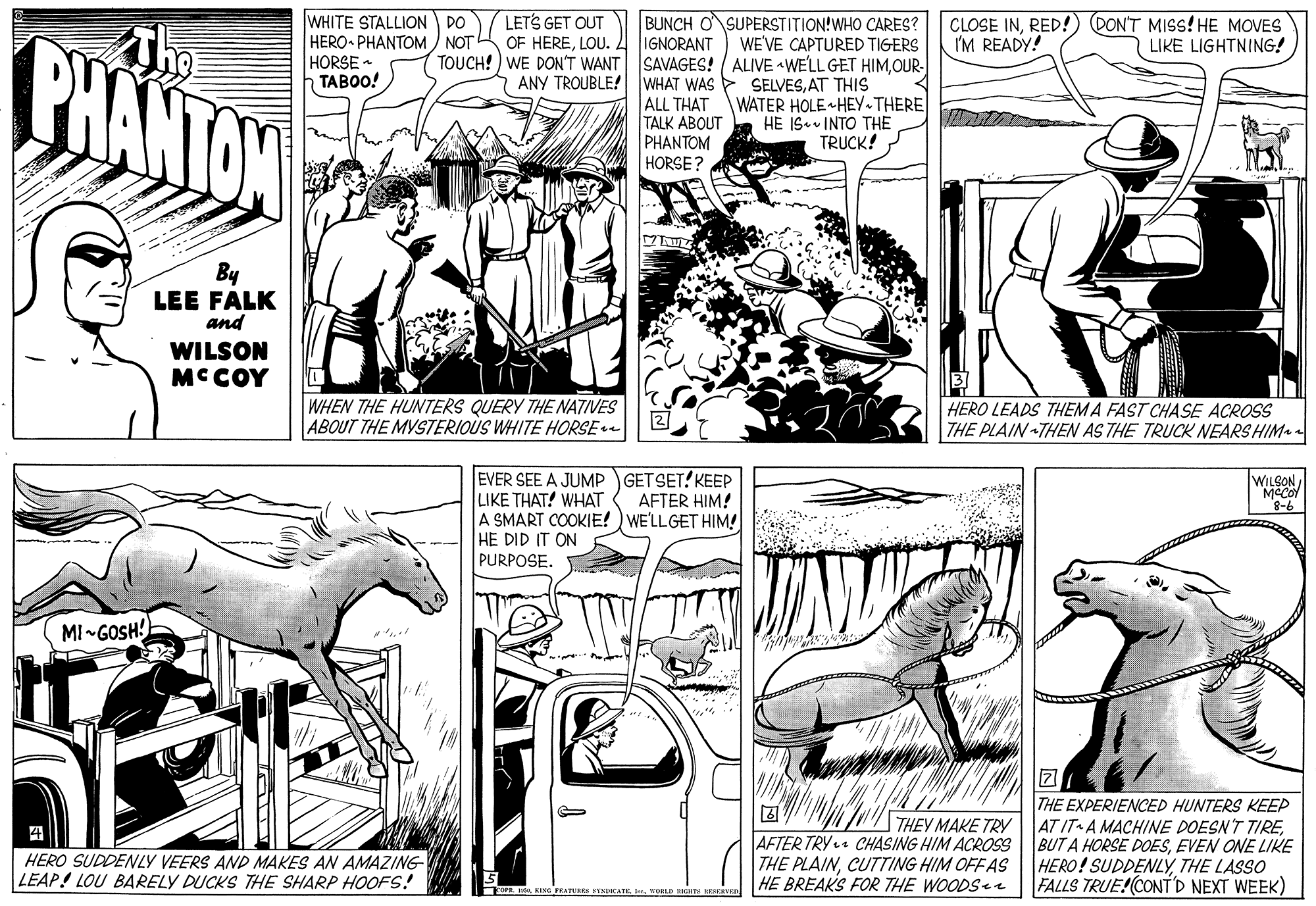 Publication OCR: WHITE STALLION DO HERO PHANTOM NOT HORSE - TABOO! CLOSE INRED!) PONT MISS! HE MOVES I'M READY! CHANTAN The IGNORANT TOUCH! ) WE DON'T WANT SAVAGES! ALIVE WELL GET HIMOUR- ANY TROUBLE! WHAT WAS > SELVESAT THIS ALL THAT TALK ABOUT PHANTOM HORSE ? LETS GET OUT OF HERELOU. L BUNCH OSUPERSTITION!WHO CARES? WE'VE CAPTURED TIGERS LIKE LIGHTNING! WATER HOLE HEY THERE HE IS. INTO THE TRUCK! By LEE FALK and WILSON MCCOY WHEN THE HUNTERS QUERY THE NATIVES ABOUT THE MYSTERIOUS WHITE HORSE - HERO LEADS THEM A FAST CHASE ACROSS THE PLAIN THEN AS THE TRUCK NEARS HIM EVER SEE A JUMP GETSET? KEEP LIKE THAT! WHAT A SMART COOKIE! ) WE'LLGET HIM! HE DID IT ON PURPOSE. WILSON MCCOY AFTER HIM! 9-8 MI-GOSH! THEY MAKE TRY AFTER TRY CHASING HIM ACROSS THE PLAINCUTTING HIM OFF AS HE BREAK'S FOR THE WOODS THE EXPERIENCED HUNTERS KEEP AT IT A MACHINE DOESN'T TIREEVEN ONE LIKE HERO! SUDDENLYTHE LASSO FALLS TRUE!(CONTD NEXT WEEK) HERO SUDDENLY VEERS AND MAKES AN AMAZING- LEAP! LOU BARELY DUCKS THE SHARP HOOFS! EING RAT INHCAIEnOLD ETA NEER WHITE STALLION DO HERO PHANTOM NOT HORSE - TABOO! CLOSE INRED!) PONT MISS! HE MOVES I'M READY! CHANTAN The IGNORANT TOUCH! ) WE DON'T WANT SAVAGES! ALIVE WELL GET HIMOUR- ANY TROUBLE! WHAT WAS > SELVESAT THIS ALL THAT TALK ABOUT PHANTOM HORSE ? LETS GET OUT OF HERELOU. L BUNCH OSUPERSTITION!WHO CARES? WE'VE CAPTURED TIGERS LIKE LIGHTNING! WATER HOLE HEY THERE HE IS. INTO THE TRUCK! By LEE FALK and WILSON MCCOY WHEN THE HUNTERS QUERY THE NATIVES ABOUT THE MYSTERIOUS WHITE HORSE - HERO LEADS THEM A FAST CHASE ACROSS THE PLAIN THEN AS THE TRUCK NEARS HIM EVER SEE A JUMP GETSET? KEEP LIKE THAT! WHAT A SMART COOKIE! ) WE'LLGET HIM! HE DID IT ON PURPOSE. WILSON MCCOY AFTER HIM! 9-8 MI-GOSH! THEY MAKE TRY AFTER TRY CHASING HIM ACROSS THE PLAINCUTTING HIM OFF AS HE BREAK'S FOR THE WOODS THE EXPERIENCED HUNTERS KEEP AT IT A MACHINE DOESN'T TIREBUT A HORSE DOESEVEN ONE LIKE HERO! SUDDENLYTHE LASSO FALLS TRUE!(CONTD NEXT WEEK) HERO SUDDENLY VEERS AND MAKES AN AMAZING- LEAP! LOU BARELY DUCKS THE SHARP HOOFS! EING RAT INHCAIEnOLD ETA NEER