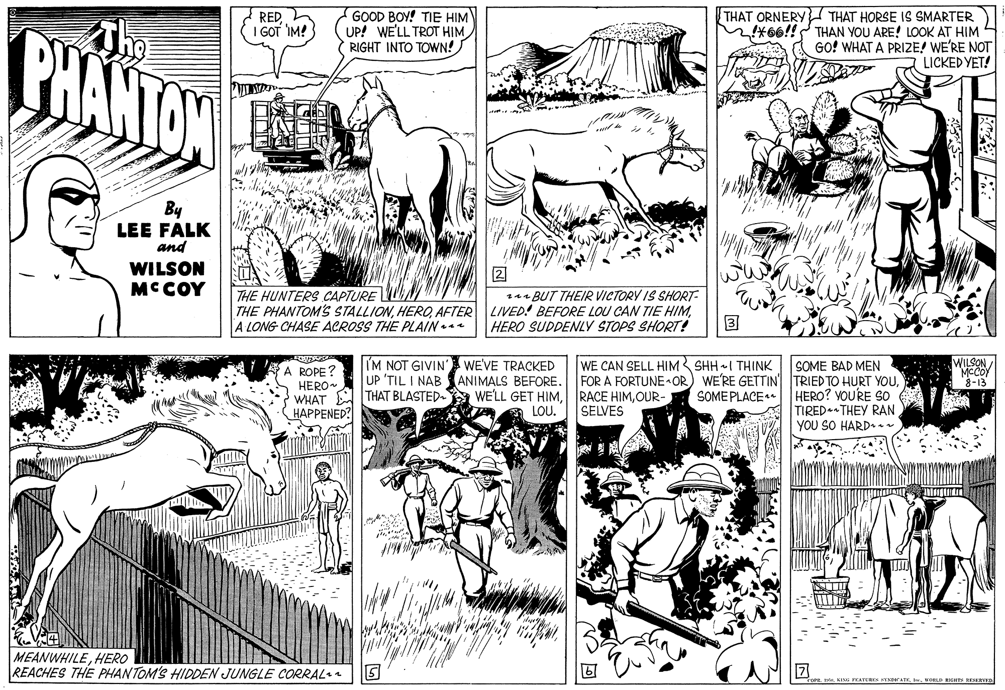 Style OCR: PHANTAN REDI GOT IM! GOOD BOY! TIE HIM UP! WE'LL TROT HIM ( RIGHT INTO TOWN! THAT ORNERY THAT HORSE IS SMARTER M466!! THAN YOU ARE! LOOK AT HIM GO! WHAT A PRIZE! WE'RE NOT LICKED YET! By LEE FALK and WILSON MCCOY 2 u BUT THEIR VICTORY IS SHORT- THE PHANTOM'S STALLIONHERO SUDDENLY STOPS SHORT! THE HUNTERS CAPTURE N A LONG CHASE ACROSS THE PLAIN 3 (M NOT GIVIN UP 'TIL I NAB ANIMALS BEFORE. WILSON MCCOY 8-13 WE'VE TRACKED WE CAN SELL HIM SHH I THINK ROPE ?ERO WHAT A THAT BLASTED- WE'LL GET HIMOUR HAPPENED? SOME BAD MEN FOR A FORTUNE OR) WE'RE GETTIN TRIED TO HURT YOUHERO? VOURE So TIRED. THEY RAN YOU SO HARD SOME PLACE LOU. SELVES MEANWHILEHERO REACHES THE PHANTOM'S HIDDEN JUNGLE CORRAL. FEATUREK AYADKATEI KOLD NHTS ESKRVD PHANTAN REDI GOT IM! GOOD BOY! TIE HIM UP! WE'LL TROT HIM ( RIGHT INTO TOWN! THAT ORNERY THAT HORSE IS SMARTER M466!! THAN YOU ARE! LOOK AT HIM GO! WHAT A PRIZE! WE'RE NOT LICKED YET! By LEE FALK and WILSON MCCOY 2 u BUT THEIR VICTORY IS SHORT- THE PHANTOM'S STALLIONAFTER LIVED! BEFORE LOU CAN TIE HIMHERO SUDDENLY STOPS SHORT! THE HUNTERS CAPTURE N A LONG CHASE ACROSS THE PLAIN 3 (M NOT GIVIN UP 'TIL I NAB ANIMALS BEFORE. WILSON MCCOY 8-13 WE'VE TRACKED WE CAN SELL HIM SHH I THINK ROPE ?ERO WHAT A THAT BLASTED- WE'LL GET HIMRACE HIMOUR HAPPENED? SOME BAD MEN FOR A FORTUNE OR) WE'RE GETTIN TRIED TO HURT YOUHERO? VOURE So TIRED. THEY RAN YOU SO HARD SOME PLACE LOU. SELVES MEANWHILEHERO REACHES THE PHANTOM'S HIDDEN JUNGLE CORRAL. FEATUREK AYADKATEI KOLD NHTS ESKRVD