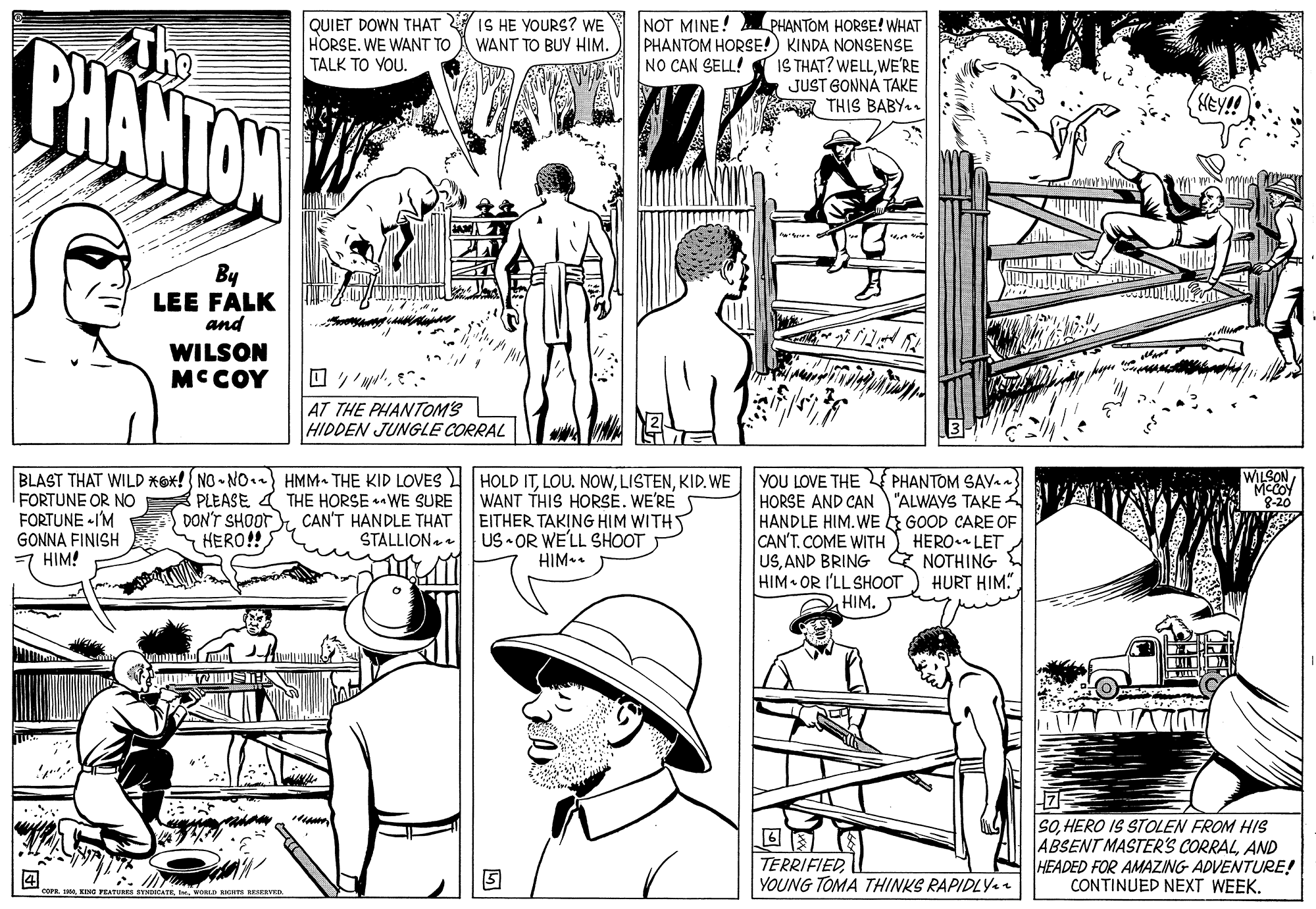 Publication OCR: PHANTON QUIET DOWN THAT IS HE YOURS? WE HORSE. WE WANT TO TALK TO YOU. NOT MINE! PHANTOM HORSE! WHAT PHANTOM HORSE!) KINDA NONSENSE IS THAT? WELLWE'RE JUST GONNÁ TAKE THIS BABY.. WANT TO BUY HIM. NO CAN SELL! MEY!! By LEE FALK and WILSON MCCOY AT THE PHANTOMS HIDDEN JUNGLE CORRAL BLAST THAT WILD *Ox! NO - NO.) HMM- THE KID LOVES HOLD ITKID. WE PLEASE 4 THE HORSE -WE SURE CAN'T HANDLE THAT STALLION WILSON MCCOY 8-20 FORTUNE OR NO FORTUNE -I'M GONNA FINISH HIM! WANT THIS HORSE. WE'RE EITHER TAKING HIM WITHT US • OR WE'LL SHOOT HIM•. YOU LOVE THE PHANTOM SAV HORSE AND CAN "ALWAYS TAKE 4 HANDLE HIM. WE E GOOD CARE OF CAN'TCOME WITH USAND BRING E NOTHING HIM OR I'LL SHOOT HIM. DON'T SHOOT HERO!! HERO LET HURT HIM" TERRIFIED YOUNG TOMA THINKS RAPIDLY. SOHERO IS STOLEN FROM HIS ABSENT MASTER'S CORRALAND HEADED FOR AMAZING ADVENTURE! CONTINUED NEXT WEEK. 1i KIM WORLD RIGHTS SERVED. PHANTON QUIET DOWN THAT IS HE YOURS? WE HORSE. WE WANT TO TALK TO YOU. NOT MINE! PHANTOM HORSE! WHAT PHANTOM HORSE!) KINDA NONSENSE IS THAT? WELLWE'RE JUST GONNÁ TAKE THIS BABY.. WANT TO BUY HIM. NO CAN SELL! MEY!! By LEE FALK and WILSON MCCOY AT THE PHANTOMS HIDDEN JUNGLE CORRAL BLAST THAT WILD *Ox! NO - NO.) HMM- THE KID LOVES HOLD ITLOU. NOWKID. WE PLEASE 4 THE HORSE -WE SURE CAN'T HANDLE THAT STALLION WILSON MCCOY 8-20 FORTUNE OR NO FORTUNE -I'M GONNA FINISH HIM! WANT THIS HORSE. WE'RE EITHER TAKING HIM WITHT US • OR WE'LL SHOOT HIM•. YOU LOVE THE PHANTOM SAV HORSE AND CAN "ALWAYS TAKE 4 HANDLE HIM. WE E GOOD CARE OF CAN'TCOME WITH USAND BRING E NOTHING HIM OR I'LL SHOOT HIM. DON'T SHOOT HERO!! HERO LET HURT HIM" TERRIFIED YOUNG TOMA THINKS RAPIDLY. SOHERO IS STOLEN FROM HIS ABSENT MASTER'S CORRALAND HEADED FOR AMAZING ADVENTURE! CONTINUED NEXT WEEK. 1i KIM WORLD RIGHTS SERVED.