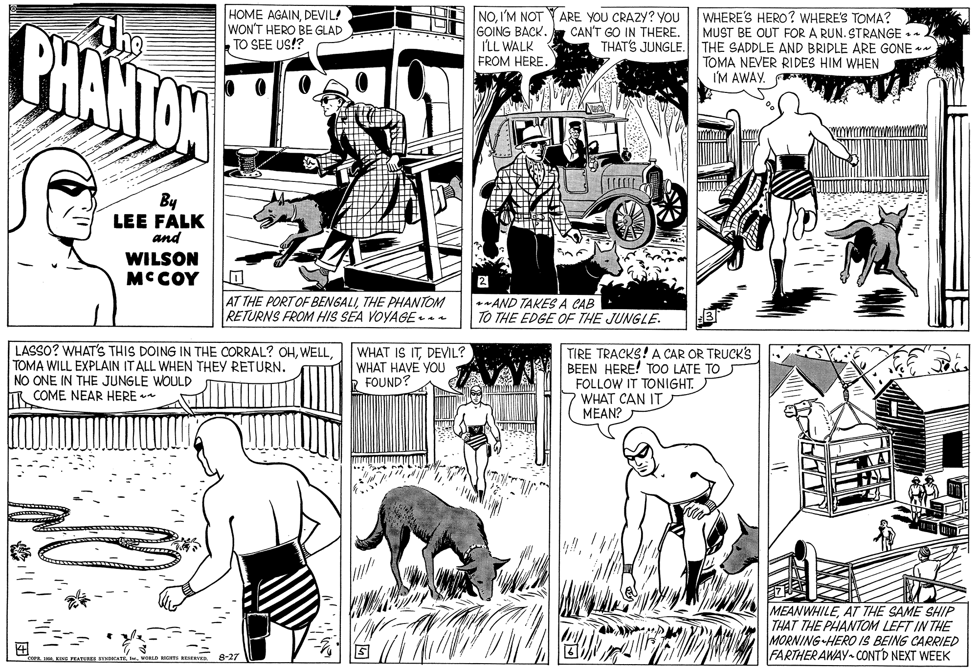 Publication OCR: HOME AGAINDEVIL! WON'T HERO BE GLAD TO SEE US!? NO. I'M NOT GOING BACK. I'LL WALK FROM HERE. PHANTON The ARE YOU CRAZY? YOU CAN'T GO IN THERE. WHERE'S HERO? WHERE'S TOMA? MUST BE OUT FOR A RUN. STRANGE THAT'S JUNGLE. THE SADDLE AND BRIDLE ARE GONE +* TOMA NEVER RI DES HIM WHEN I'M AWAY. By LEE FALK and WILSON MCCOY 2 AT THE PORTOF BENGALITHE PHANTOM RETURNS FROM HIS SEA VOYAGEn AND TAKES A CAB : TO THE EDGE OF THE JUNGLE. LASSO? WHAT'S THIS DOING IN THE CORRAL? OHTOMA WILL EXPLAIN IT ALL WHEN THEY RETURN. NO ONE IN THE JUNGLE WOULD COME NEAR HERE WHAT IS ITDEVIL? WHAT HAVE YOU FOUND? TIRE TRACKS! A CAR OR TRUCK'S BEEN HERE! T00 LATE TO FOLLOW IT TONIGHT. WHAT CAN IT MEAN? MEANWHILEAT THE SAME SHIP THAT THE PHANTOM LEFT IN THE MORNING HERO IS BEING CARRIED FARTHER AWAY CONTD NEXT WEEK ? KING PEATTURES 8-27 HOME AGAINDEVIL! WON'T HERO BE GLAD TO SEE US!? NO. I'M NOT GOING BACK. I'LL WALK FROM HERE. PHANTON The ARE YOU CRAZY? YOU CAN'T GO IN THERE. WHERE'S HERO? WHERE'S TOMA? MUST BE OUT FOR A RUN. STRANGE THAT'S JUNGLE. THE SADDLE AND BRIDLE ARE GONE +* TOMA NEVER RI DES HIM WHEN I'M AWAY. By LEE FALK and WILSON MCCOY 2 AT THE PORTOF BENGALITHE PHANTOM RETURNS FROM HIS SEA VOYAGEn AND TAKES A CAB : TO THE EDGE OF THE JUNGLE. LASSO? WHAT'S THIS DOING IN THE CORRAL? OHTOMA WILL EXPLAIN IT ALL WHEN THEY RETURN. NO ONE IN THE JUNGLE WOULD COME NEAR HERE WHAT IS ITDEVIL? WHAT HAVE YOU FOUND? TIRE TRACKS! A CAR OR TRUCK'S BEEN HERE! T00 LATE TO FOLLOW IT TONIGHT. WHAT CAN IT MEAN? MEANWHILEAT THE SAME SHIP THAT THE PHANTOM LEFT IN THE MORNING HERO IS BEING CARRIED FARTHER AWAY CONTD NEXT WEEK ? KING PEATTURES 8-27