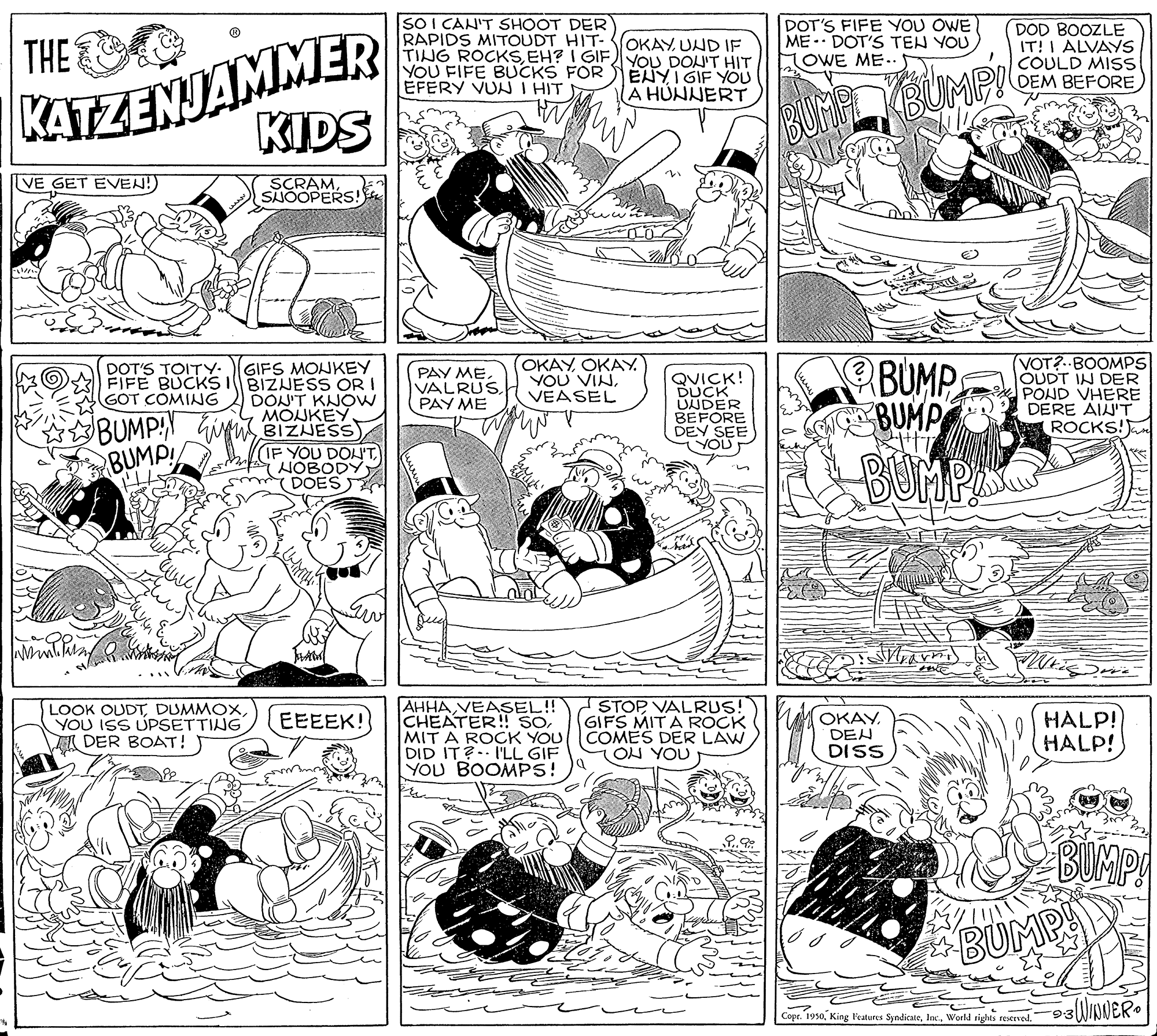 Font OCR: KATZENJAMMER KIDS SO I CAN'T SHOOT DER RAPIDS MITOUDT HIT- TING ROCKSEH? I GIF YOU FIFE BUCKS FOR EFERY VUN I HIT THE OKAY UND IF YOU DOU'T HIT ENYI GIF YOU A HUNNERT DOT'S FIFE YOU OWE ME - DOT'S TEN YOU LOWE ME.. DOD BOOZLE IT! I ALVAYS COULD MISS DEM BEFORE BUMPY VE GET EVEN!) SCRAMSNOOPERS! GIFS MONKEY FIFE BUCKS IBIZNESS OR DON'T KNOW MOJKEY BUMP:N GM BIZNESS) IF YOU DON'THOBODY DOES (OKAYOKAY. YOU VINVEASEL BUMP BUMP (VOT?..BOOMPS OUDT IN DER POND VHERE DERE AIN'T ROCKS! DOT'S TOITY. PAY MEVALRUS. PAY ME QUICK! DUCK UNDER BEFORE DEV SEE YOU GOT COMING BUMP BUMPS LOOK OUDTDUMMOX YOU ISS UPSETTING TI DER BOAT! AHHAVEASEL!! CHEATER!! SO MIT A ROCK YOU DID IT? I'LL GIF YOU BOOMPS! STOP VALRUS! GIFS MITA ROCK COMES DER LAW LON YOU EEEEK! OKAY. DEN DISS HALP! HALP! BUMP BUMPY Copr. 1930Woeld rights reserved." KATZENJAMMER KIDS SO I CAN'T SHOOT DER RAPIDS MITOUDT HIT- TING ROCKSEH? I GIF YOU FIFE BUCKS FOR EFERY VUN I HIT THE OKAY UND IF YOU DOU'T HIT ENYI GIF YOU A HUNNERT DOT'S FIFE YOU OWE ME - DOT'S TEN YOU LOWE ME.. DOD BOOZLE IT! I ALVAYS COULD MISS DEM BEFORE BUMPY VE GET EVEN!) SCRAMSNOOPERS! GIFS MONKEY FIFE BUCKS IBIZNESS OR DON'T KNOW MOJKEY BUMP:N GM BIZNESS) IF YOU DON'THOBODY DOES (OKAYOKAY. YOU VINVEASEL BUMP BUMP (VOT?..BOOMPS OUDT IN DER POND VHERE DERE AIN'T ROCKS! DOT'S TOITY. PAY MEVALRUS. PAY ME QUICK! DUCK UNDER BEFORE DEV SEE YOU GOT COMING BUMP BUMPS LOOK OUDTDUMMOX YOU ISS UPSETTING TI DER BOAT! AHHAVEASEL!! CHEATER!! SO MIT A ROCK YOU DID IT? I'LL GIF YOU BOOMPS! STOP VALRUS! GIFS MITA ROCK COMES DER LAW LON YOU EEEEK! OKAY. DEN DISS HALP! HALP! BUMP BUMPY Copr. 1930King Features SyndicateWoeld rights reserved."