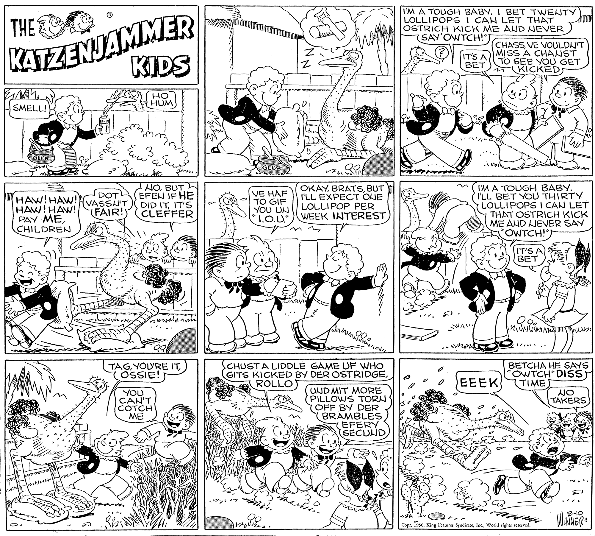 Black OCR: KATZENJAMMER KIDS THE I'M A TOUGH BABY. I BET TWENTY LOLLIPOPS i CAN LET THAT OSTRICH KICK ME AND NEVER (SAY OWTCH!") CHASSVE VOULDNIT MISS A CHANST TO SEE YOU GET KICKEDS IT'S A BET HO HUM SMELL! E 3 EGLUE GLUE NO BUT EFEN IF HE DID ITIT'S CLEFFER OKAYBUT I'LL EXPECT OJE LOLLIPOP PER WEEK INTERESTI'M A TOUGH BABY. I'LL BET YOU THIRTY LOLLIPOPS I CAN LET THAT OSTRICH KICK ME AND JEVER SAY OWTCH!") HAW!HAW! HAW! HAW! PAY MECHILDREN DOTL VASSN'T FAIR! VE HAF TO GIF YOU UN "1.O.U. IT'S A BET TAGOSSIE! CHUSTA LIDDLE GAME UF WHO GITS KICKED BY DER OSTRIDGEROLLO BETCHA HE SAYS FOWTCH DISS TIME EEEK YOU CAN'T COTCH ME (UND MIT MORE PILLOWS TORN (OFF BY DER YBRAMBLES EFERY (SECUND NO TAKERS 9-10 WNNER Copr. 1950World rights reserved. NN KATZENJAMMER KIDS THE I'M A TOUGH BABY. I BET TWENTY LOLLIPOPS i CAN LET THAT OSTRICH KICK ME AND NEVER (SAY OWTCH!") CHASSVE VOULDNIT MISS A CHANST TO SEE YOU GET KICKEDS IT'S A BET HO HUM SMELL! E 3 EGLUE GLUE NO BUT EFEN IF HE DID ITIT'S CLEFFER OKAYBUT I'LL EXPECT OJE LOLLIPOP PER WEEK INTERESTI'M A TOUGH BABY. I'LL BET YOU THIRTY LOLLIPOPS I CAN LET THAT OSTRICH KICK ME AND JEVER SAY OWTCH!") HAW!HAW! HAW! HAW! PAY MECHILDREN DOTL VASSN'T FAIR! VE HAF TO GIF YOU UN "1.O.U. IT'S A BET TAGYOU'RE ITOSSIE! CHUSTA LIDDLE GAME UF WHO GITS KICKED BY DER OSTRIDGEROLLO BETCHA HE SAYS FOWTCH DISS TIME EEEK YOU CAN'T COTCH ME (UND MIT MORE PILLOWS TORN (OFF BY DER YBRAMBLES EFERY (SECUND NO TAKERS 9-10 WNNER Copr. 1950King Features SyndicateWorld rights reserved. NN