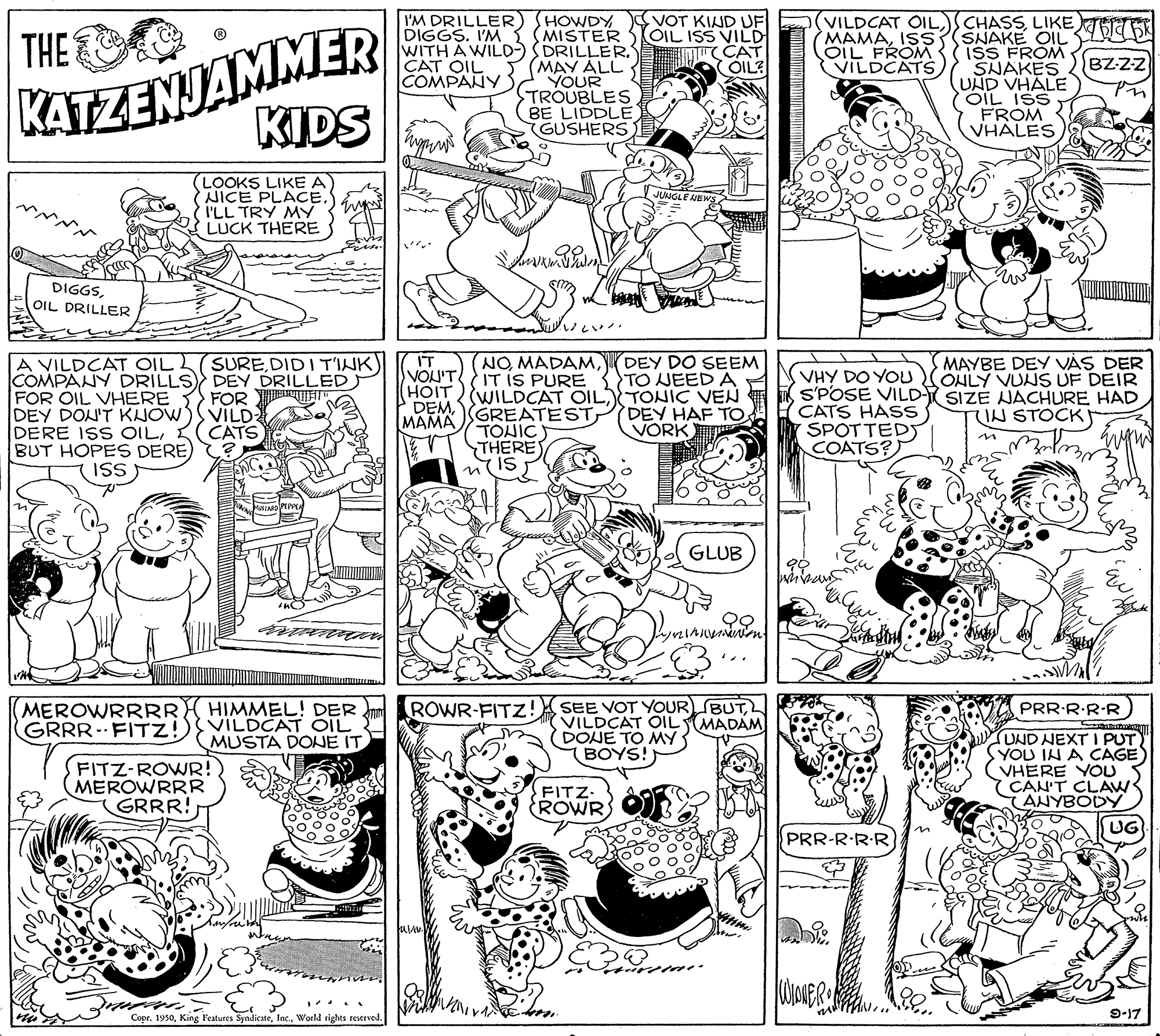 Gesture OCR: I'M DRILLER) HOWDY VOT KIND UF SMISTER KATZENJAMMER KIDS (VILDCAT OILLIKE SNAKE OIL ISS FROM SNAKES UND VHALE OIL ISS FROM VHALES ???? ? THE DIGGS. I'M WITH A WILD-) DRILLERCAT OIL COMPANY KOIL ISS VILD m(CAT OIL? MAMAISS OIL FROM VILDCATS BZ-ZZ > (MAY ALL YOUR TROUBLES BE LIDDLE) GUSHERS (LOOKS LIKE A NICE PLACE. I'LL TRY MY LUCK THERE JUNGL DIGGSOIL DRILLER A VILDCAT OIL COMPANY DRILLS DEY DRILLED FOR OIL VHERE FOR EET DEY DON'T KJOW DERE ISS OILK BUT HOPES DERE IT VOU'T IT IS PURE HOIT WILDCAT OILTONIC VEN DEMGREATEST DEY HAF TO SUREDIDI T'INK) DEY DO SEEM TO NEED A MAYBE DEY VÁS DER SOHLY VUNS UF DEIR (NOVHY DO YOU S'POSE VILD SIZE JACHURE HAD CATS HASS SPOTTEDS COATS?) VILD CATS TIN STOCK MAMA VORK TOHIC) THERE ISS GLUB SEE VOT YOUR BUTVILDCAT OIL DONE TO MY BOYS! ROWR-FITZ! MEROWRRRR GRRR- FITZ!) HIMMEL! DER VILDCAT OIL MUSTA DONE IT PRR-R R R MADAM FITZ-ROWR! MEROWRRR GRRR! UND NEXT I PUT YOU IN A CAGE VHERE YOU YCAN'T CLAW ANYBODY UG FITZ ROWR PRR-R·R R Copr. 1950World rights reserved. 9-17 I'M DRILLER) HOWDY VOT KIND UF SMISTER KATZENJAMMER KIDS (VILDCAT OILLIKE SNAKE OIL ISS FROM SNAKES UND VHALE OIL ISS FROM VHALES ???? ? THE DIGGS. I'M WITH A WILD-) DRILLERCAT OIL COMPANY KOIL ISS VILD m(CAT OIL? MAMAISS OIL FROM VILDCATS BZ-ZZ > (MAY ALL YOUR TROUBLES BE LIDDLE) GUSHERS (LOOKS LIKE A NICE PLACE. I'LL TRY MY LUCK THERE JUNGL DIGGSOIL DRILLER A VILDCAT OIL COMPANY DRILLS DEY DRILLED FOR OIL VHERE FOR EET DEY DON'T KJOW DERE ISS OILK BUT HOPES DERE IT VOU'T IT IS PURE HOIT WILDCAT OILTONIC VEN DEMGREATEST DEY HAF TO SUREDIDI T'INK) DEY DO SEEM TO NEED A MAYBE DEY VÁS DER SOHLY VUNS UF DEIR (NOVHY DO YOU S'POSE VILD SIZE JACHURE HAD CATS HASS SPOTTEDS COATS?) VILD CATS TIN STOCK MAMA VORK TOHIC) THERE ISS GLUB SEE VOT YOUR BUTVILDCAT OIL DONE TO MY BOYS! ROWR-FITZ! MEROWRRRR GRRR- FITZ!) HIMMEL! DER VILDCAT OIL MUSTA DONE IT PRR-R R R MADAM FITZ-ROWR! MEROWRRR GRRR! UND NEXT I PUT YOU IN A CAGE VHERE YOU YCAN'T CLAW ANYBODY UG FITZ ROWR PRR-R·R R Copr. 1950King Features SyndicateWorld rights reserved. 9-17