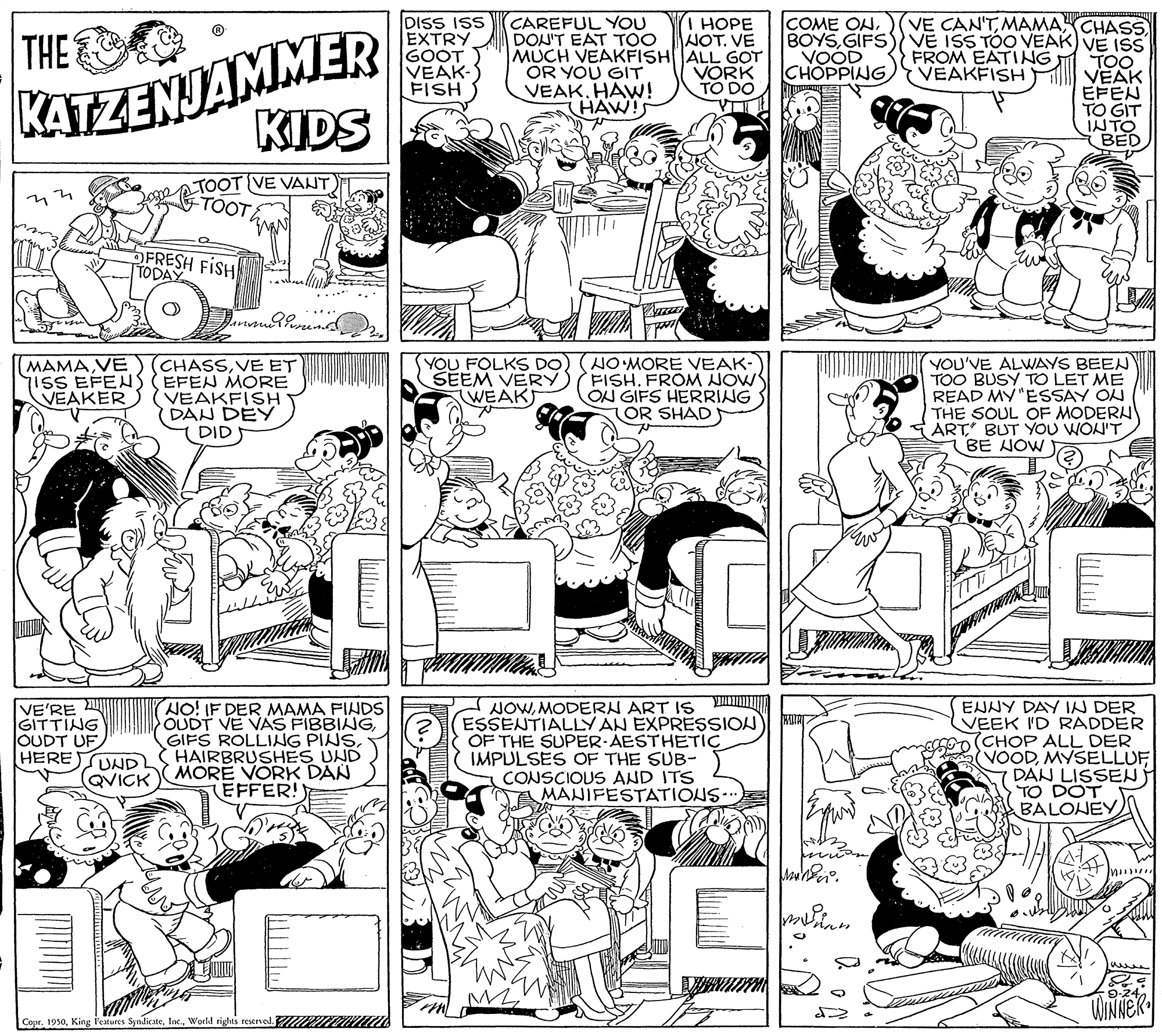 Art OCR: DISS ISS EXTRY GOOT VEAK- FISH CAREFUL YOU DON'T EAT TOO MUCH VEAKFISHALL GOT OR YOU GIT VEAK. HAW! HAW!S I HOPE NOT. VE COME ONKATZENJAMMER KIDS VE CAN'TMAMACHASS BOYSGIFS) VE ISS TOO VEAK) VE ISS TOO VEAKFISH M VEAK EFEN TO GIT INTO BED THE VOOD CHOPPING FROM EATING VORK TO DO 0 TOOT VE VANT TOOT OFRESH FISH TODAY (MAMAVE iSS EFENS (CHASSVE ET EFEN MORE VEAKER (VEAKFISH DAN DEYÝ DID YOU FOLKS DO) (NO MORE VEAK- SEEM VERY) FISHFROM NOW ON GIFS HERRING OR SHAD YOU'VE ALWAYS BEEN TOO BUSY TO LET ME READ MY "ESSAY ON THE SOUL OF MODERN ART BUT YOU WON'T BE NOW WEAKS VE'RE GITTING OUDT UF HERE NO! IF DER MAMA FINDS OUDT VE VAS FIBBINGHAIRBRUSHES UND MORE VORK DAN (EFFER! NOWMODERN ART IS ESSENTIALLY AN EXPRESSION OF THE SUPER-AESTHETIC IMPULSES OF THE SUB- CONSCIOUS AND ITS A MANIFESTATIONS. ENNY DAY IN DER VEEK I'D RADDER (CHOP ALL DER VOODMYSELLUF DAN LISSEN TO DOT BALONEY UND QVICK ? ? WINNEK Copr. 1950World rigus resened. RI DISS ISS EXTRY GOOT VEAK- FISH CAREFUL YOU DON'T EAT TOO MUCH VEAKFISHALL GOT OR YOU GIT VEAK. HAW! HAW!S I HOPE NOT. VE COME ONKATZENJAMMER KIDS VE CAN'TMAMACHASS BOYSGIFS) VE ISS TOO VEAK) VE ISS TOO VEAKFISH M VEAK EFEN TO GIT INTO BED THE VOOD CHOPPING FROM EATING VORK TO DO 0 TOOT VE VANT TOOT OFRESH FISH TODAY (MAMAVE iSS EFENS (CHASSVE ET EFEN MORE VEAKER (VEAKFISH DAN DEYÝ DID YOU FOLKS DO) (NO MORE VEAK- SEEM VERY) FISHFROM NOW ON GIFS HERRING OR SHAD YOU'VE ALWAYS BEEN TOO BUSY TO LET ME READ MY "ESSAY ON THE SOUL OF MODERN ART BUT YOU WON'T BE NOW WEAKS VE'RE GITTING OUDT UF HERE NO! IF DER MAMA FINDS OUDT VE VAS FIBBINGGIFS ROLLING PINSHAIRBRUSHES UND MORE VORK DAN (EFFER! NOWMODERN ART IS ESSENTIALLY AN EXPRESSION OF THE SUPER-AESTHETIC IMPULSES OF THE SUB- CONSCIOUS AND ITS A MANIFESTATIONS. ENNY DAY IN DER VEEK I'D RADDER (CHOP ALL DER VOODMYSELLUF DAN LISSEN TO DOT BALONEY UND QVICK ? ? WINNEK Copr. 1950King l'etures SyndicateWorld rigus resened. RI