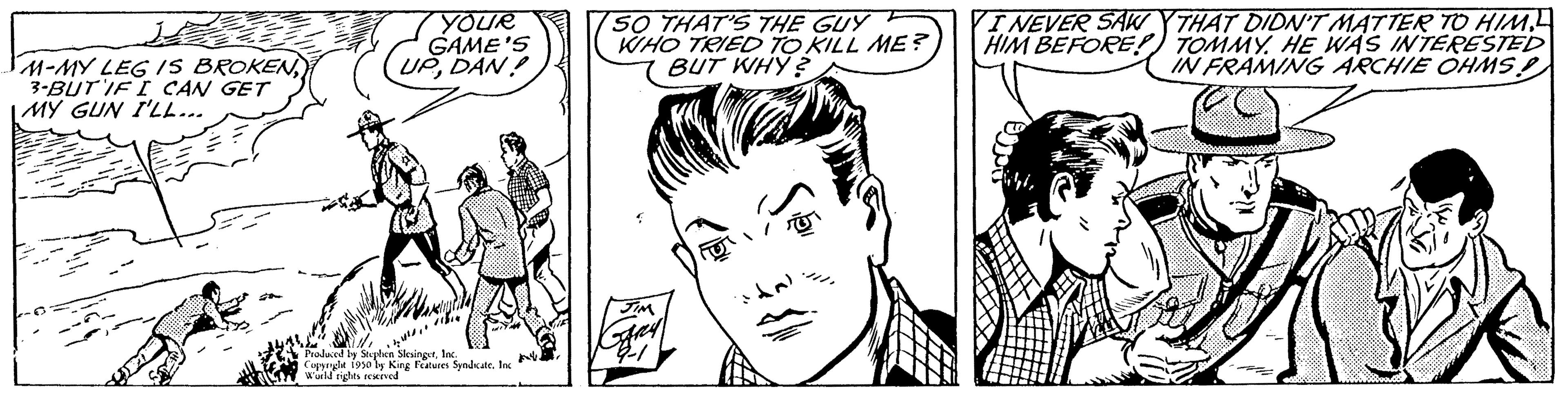 Font OCR: M-MY LEG IS BROKEN3-BUT IF I CAN GET MY GUN I'LL... YOUR GAME'S UPDAN! bur Produced by Sophien SlesingerInc. Copyryle 1950 by King Features Syndicate. Inc Wuld rights reserved SO THAT'S THE GUY F WHO TRIED TO KILL ME? BUT WHY? fal I NEVER SAW YTHAT DIDN'T MATTER TO HIM. HIM BEFORE! TOMMY. HE WAS INTERESTED IN FRAMING ARCHIE OHMS! M - MY LEG IS BROKEN3 - BUT IF I CAN GET MY GUN I'LL ... YOUR GAME'S UPDAN ! bur Produced by Sophien SlesingerInc. Copyryle 1950 by King Features Syndicate . Inc Wuld rights reserved SO THAT'S THE GUY F WHO TRIED TO KILL ME ? BUT WHY ? fal I NEVER SAW YTHAT DIDN'T MATTER TO HIM . HIM BEFORE ! TOMMY . HE WAS INTERESTED IN FRAMING ARCHIE OHMS !
