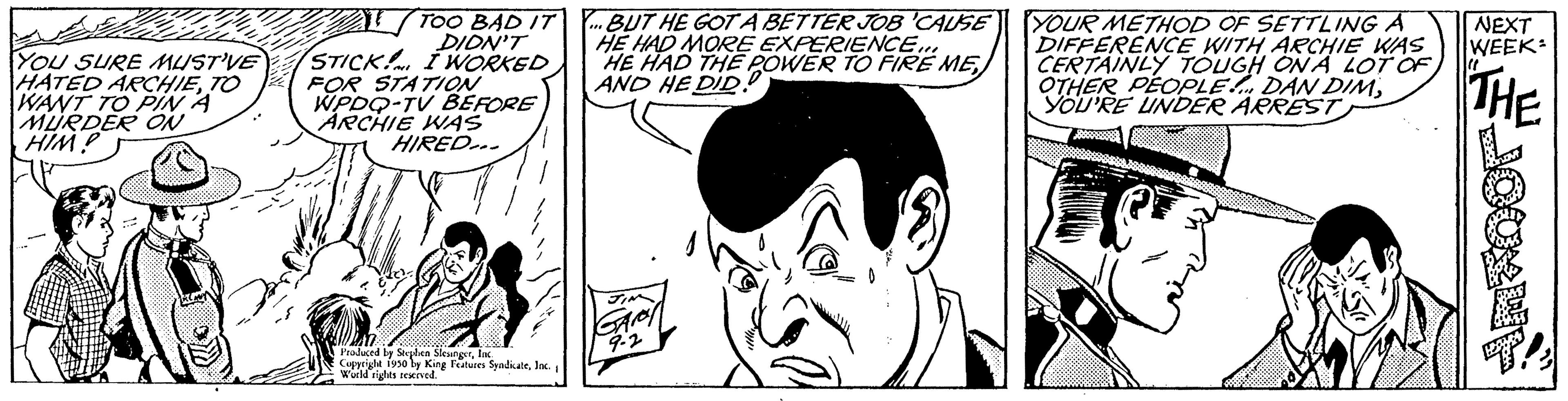 Human OCR: YOU SURE MUSTVE HATED ARCHIETO WANT TO PIN A MURDER ON HIM? ALTOO BAD IT...BUT HE GOT A BETTER JOB 'CAUSE HE HAD MORE EXPERIENCE... HE HAD THE POWER TO FIRE ME AND HE DID. DIDN'T STICK! I WORKED FOR STATION WPDQ-TV BEFORE ARCHIE WAS HIRED... Produced by Stephen SleungsrInc Copyright 1950 by King Features SyndicateInc. World rights reserved YOUR METHOD OF SETTLING A DIFFERENCE WITH ARCHIE WAS CERTAINLY TOUGH ONA LOT OF OTHER PEOPLE DAN DIMYOU'RE UNDER ARREST C NEXT WEEK THE YOU SURE MUSTVE HATED ARCHIETO WANT TO PIN A MURDER ON HIM ? ALTOO BAD IT ... BUT HE GOT A BETTER JOB ' CAUSE HE HAD MORE EXPERIENCE ... HE HAD THE POWER TO FIRE ME AND HE DID . DIDN'T STICK ! I WORKED FOR STATION WPDQ - TV BEFORE ARCHIE WAS HIRED ... Produced by Stephen SleungsrInc Copyright 1950 by King Features SyndicateInc. World rights reserved YOUR METHOD OF SETTLING A DIFFERENCE WITH ARCHIE WAS CERTAINLY TOUGH ONA LOT OF OTHER PEOPLE DAN DIMYOU'RE UNDER ARREST C NEXT WEEK THE