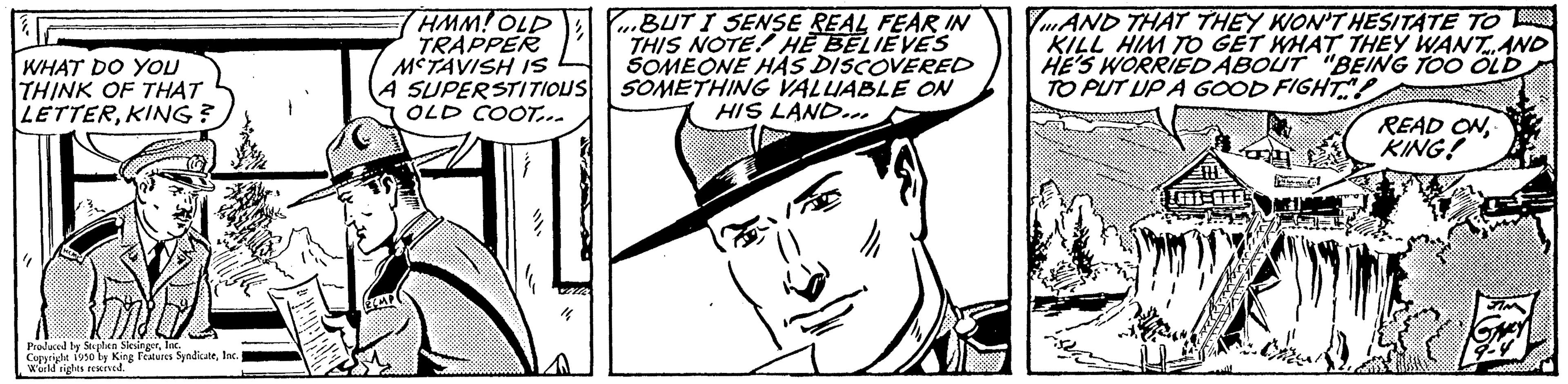 Organism OCR: WHAT DO YOU THINK OF THAT LETTERE Produced by SS Cupride 1950 by King Features S World rigles reserved SyndicateInc. HMM! OLD TRAPPER MCTAVISH IS A SUPERSTITIOUS OLD COOT... BUT I SENSE REAL FEAR IN THIS NOTE! HE BELIEVES SOMEONE HAS DISCOVERED SOMETHING VALUABLE ON HIS LAND. VAND THAT THEY WON'T HESITATE TO KILL HIM TO GET WHAT THEY WANT AND HE'S WORRIED ABOUT "BEING TOO OLD TO PUT UP A GOOD FIGHT! G81-CFF READ ON KING! WHAT DO YOU THINK OF THAT LETTERKING ?E Produced by SS Cupride 1950 by King Features S World rigles reserved SyndicateInc. HMM ! OLD TRAPPER MCTAVISH IS A SUPERSTITIOUS OLD COOT ... BUT I SENSE REAL FEAR IN THIS NOTE ! HE BELIEVES SOMEONE HAS DISCOVERED SOMETHING VALUABLE ON HIS LAND . VAND THAT THEY WON'T HESITATE TO KILL HIM TO GET WHAT THEY WANT AND HE'S WORRIED ABOUT " BEING TOO OLD TO PUT UP A GOOD FIGHT ! G81 - CFF READ ON KING !
