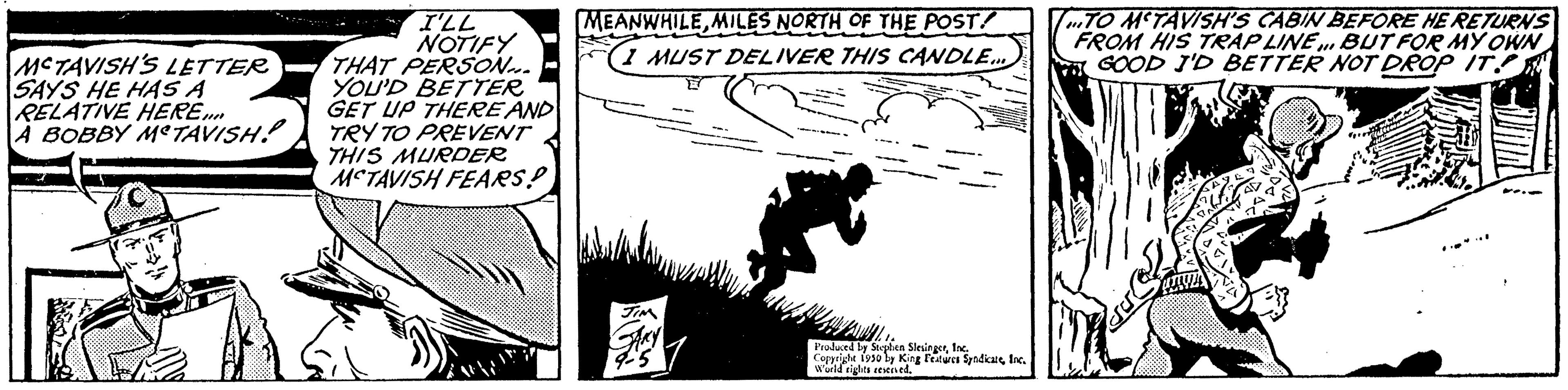 Monochrome OCR: MCTAVISH'S LETTER SAYS HE HAS A RELATIVE HERE.... A BOBBY METAVISH! I'LL NOTIFY THAT PERSON... YOU'D BETTER GET UP THERE AND TRY TO PREVENT THIS MURDER MCTAVISH FEARS! MEANWHILEMILES NORTH OF THE POST! 37 F1 MUST DELIVER THIS CANDLE... 15 Produced by Stephen SlesingerInc. Copyrighe 1930 by King Features SpedicureInc. World rights reserved. TO MCTAVISH'S CABIN BEFORE HE RETURNS FROM HIS TRAP LINE. BUT FOR MY OWN GOOD I'D BETTER NOT DROP IT MCTAVISH'S LETTER SAYS HE HAS A RELATIVE HERE .... A BOBBY METAVISH ! I'LL NOTIFY THAT PERSON ... YOU'D BETTER GET UP THERE AND TRY TO PREVENT THIS MURDER MCTAVISH FEARS ! MEANWHILEMILES NORTH OF THE POST ! 37 F1 MUST DELIVER THIS CANDLE ... 15 Produced by Stephen SlesingerInc. Copyrighe 1930 by King Features SpedicureInc. World rights reserved . TO MCTAVISH'S CABIN BEFORE HE RETURNS FROM HIS TRAP LINE . BUT FOR MY OWN GOOD I'D BETTER NOT DROP IT